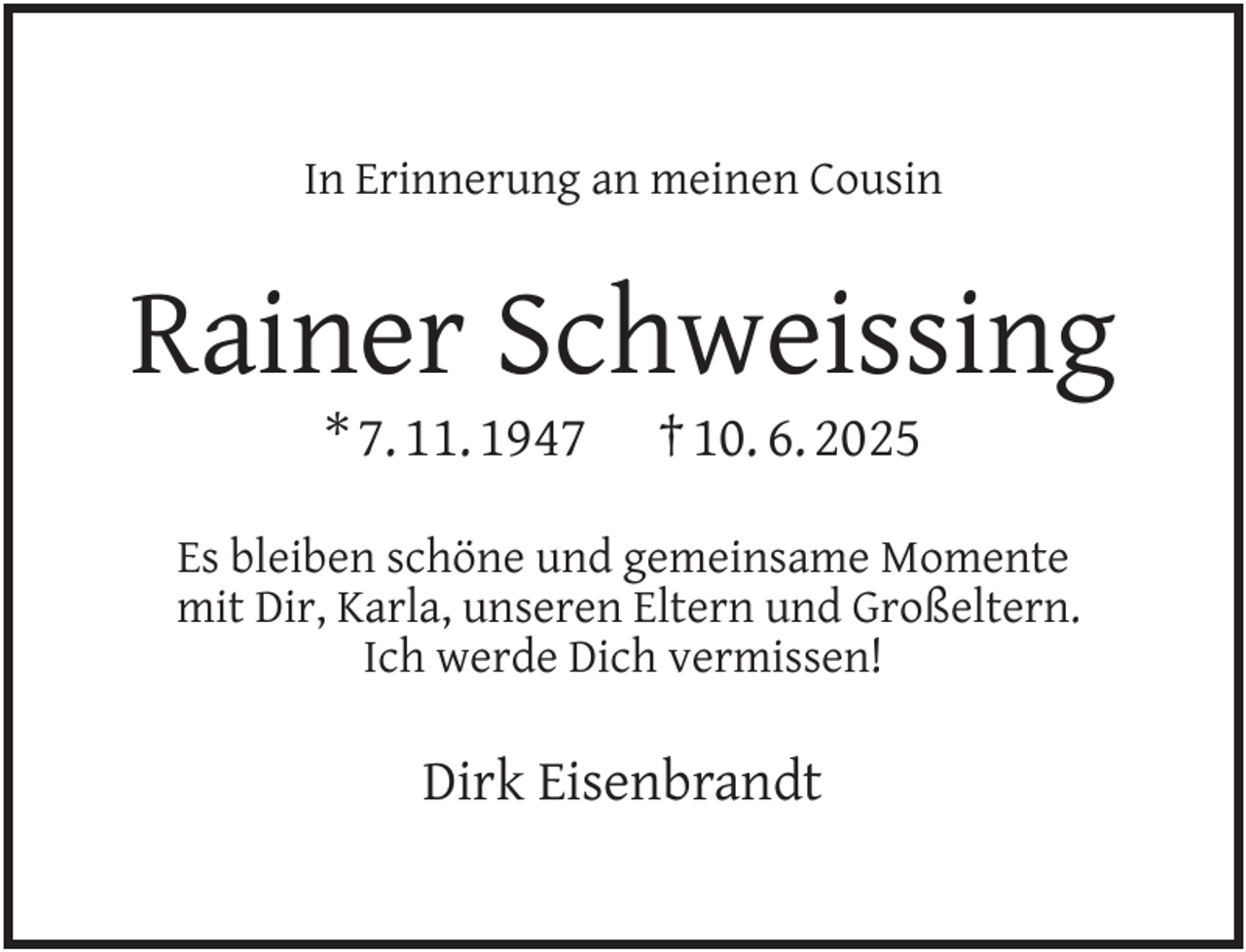 <p>In Erinnerung an meinen Cousin</p><p>Rainer Schweissing<br />* 7. 11. 1947</p><p>† 10. 6. 2025</p><p>Es bleiben schöne und gemeinsame Momente<br />mit Dir, Karla, unseren Eltern und Großeltern.<br />Ich werde Dich vermissen!</p><p>Dirk Eisenbrandt</p>