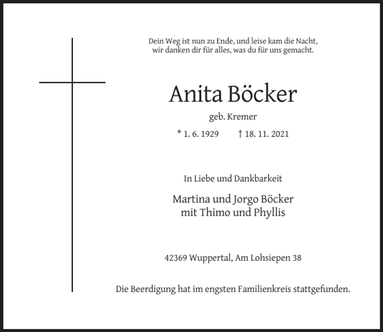 <p>Dein Weg ist nun zu Ende, und leise kam die Nacht,<br />wir danken dir für alles, was du für uns gemacht.</p><p>Anita Böcker<br />geb. Kremer<br />* 1. 6. 1929</p><p>† 18. 11. 2021</p><p>In Liebe und Dankbarkeit</p><p>Martina und Jorgo Böcker<br />mit Thimo und Phyllis</p><p>42369 Wuppertal, Am Lohsiepen 38</p><p>Die Beerdigung hat im engsten Familienkreis stattgefunden.</p>
