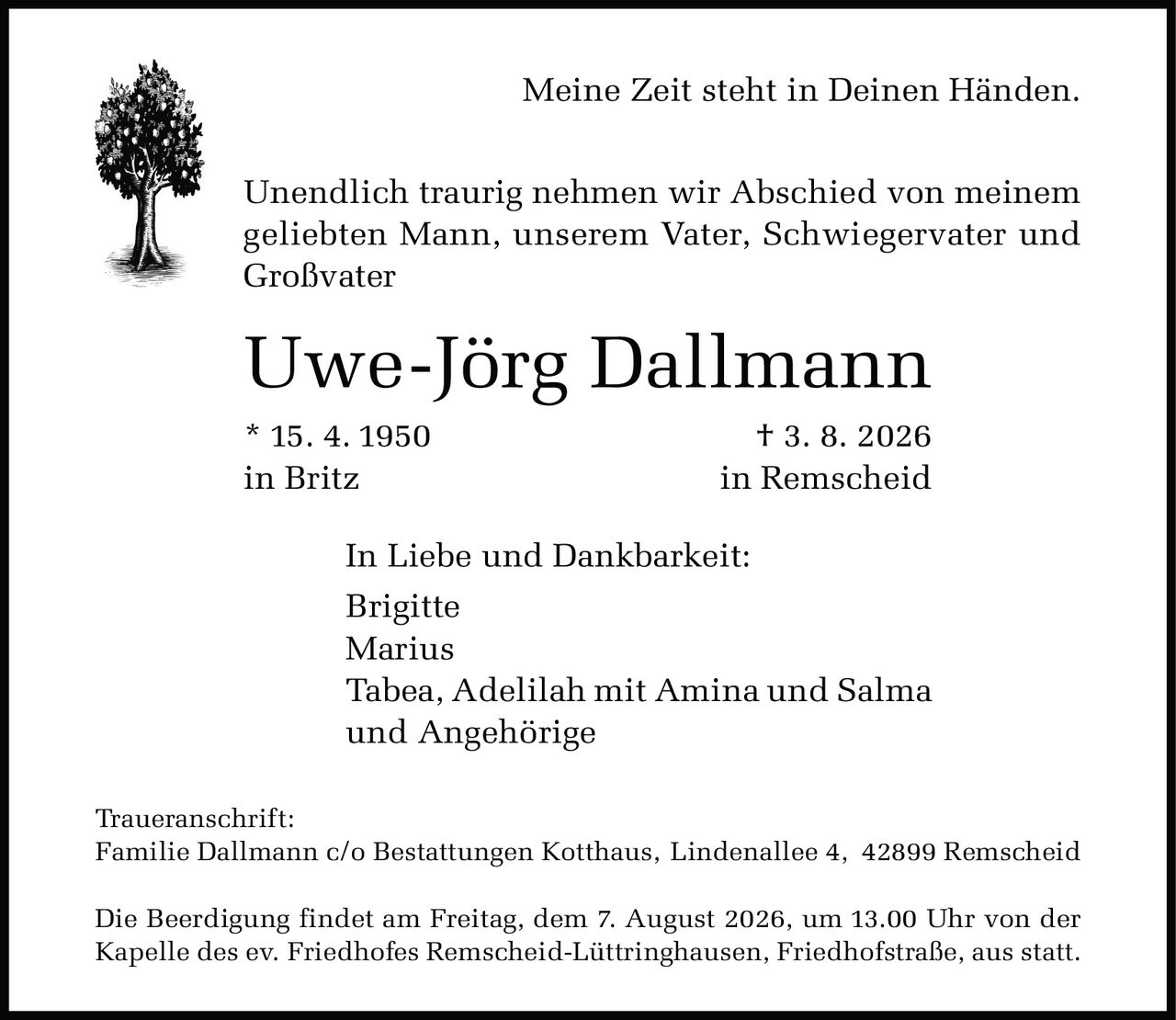 <p><strong>Meine Zeit steht in Deinen Händen.</strong></p>

<p>Unendlich traurig nehmen wir Abschied von meinem geliebten Mann, unserem Vater, Schwiegervater und Großvater</p>

<p><strong>Uwe-Jörg Dallmann</strong></p>

<p>* 15. 4. 1950 † 3. 8. 2026<br>in Britz in Remscheid</p>

<p>In Liebe und Dankbarkeit:</p>

<p>Brigitte<br>Marius<br>Tabea, Adelilah mit Amina und Salma<br>und Angehörige</p>

<p><strong>Traueranschrift:</strong><br>Familie Dallmann c/o Bestattungen Kotthaus, Lindenallee 4, 42899 Remscheid</p>

<p>Die Beerdigung findet am Freitag, dem 7. August 2026, um 13.00 Uhr von der Kapelle des ev. Friedhofes Remscheid-Lüttringhausen, Friedhofstraße, aus statt.</p>