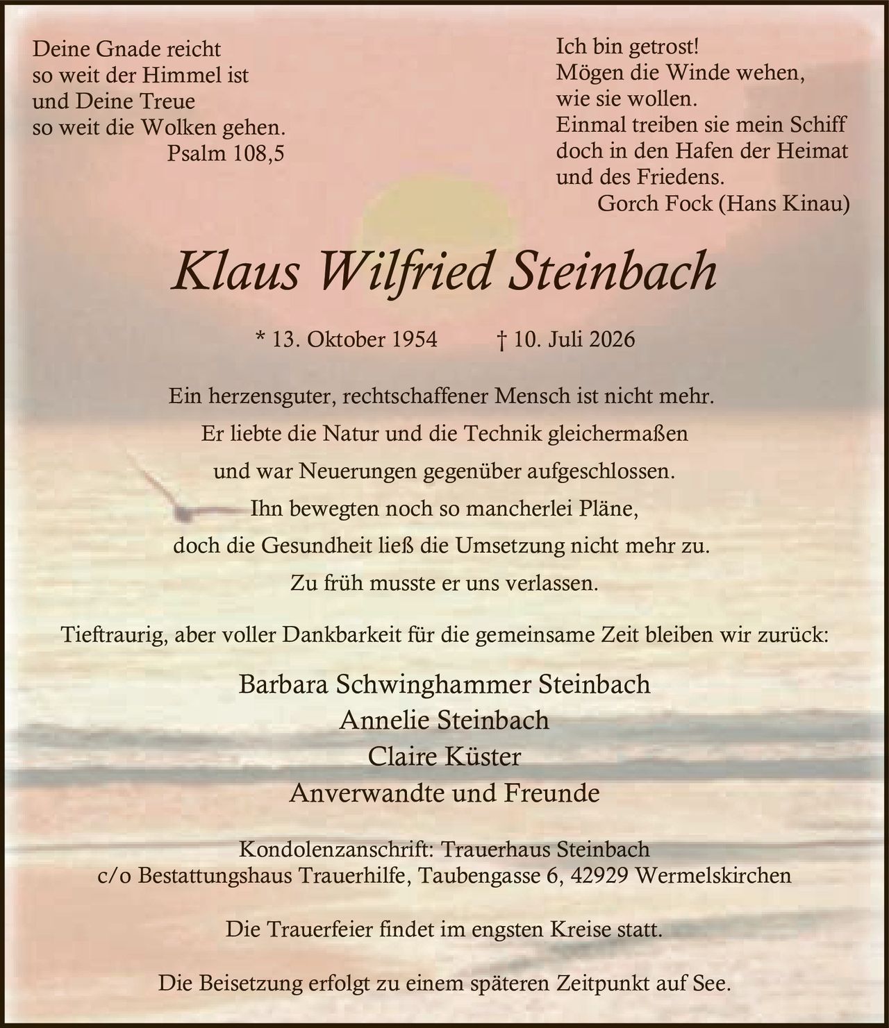 <p><strong>Deine Gnade reicht<br/>so weit der Himmel ist<br/>und Deine Treue<br/>so weit die Wolken gehen.<br/>Psalm 108,5</strong></p>

<p>Ein herzensguter, rechtschaffener Mensch ist nicht mehr.<br/>Er liebte die Natur und die Technik gleichermaßen<br/>und war Neuerungen gegenüber aufgeschlossen.<br/>Ihn bewegten noch so mancherlei Pläne,<br/>doch die Gesundheit ließ die Umsetzung nicht mehr zu.<br/>Zu früh musste er uns verlassen.</p>

<p><strong>Klaus Wilfried Steinbach<br/>* 13. Oktober 1954 † 10. Juli 2026</strong></p>

<p><strong>Ich bin getrost!<br/>Mögen die Winde wehen,<br/>wie sie wollen.<br/>Einmal treiben sie mein Schiff<br/>doch in den Hafen der Heimat<br/>und des Friedens.<br/>Gorch Fock (Hans Kinau)</strong></p>

<p>Tieftraurig, aber voller Dankbarkeit für die gemeinsame Zeit bleiben wir zurück:</p>

<p>Barbara Schwinghammer Steinbach<br/>Annelie Steinbach<br/>Claire Küster<br/>Anverwandte und Freunde</p>

<p>Kondolenzanschrift: Trauerhaus Steinbach<br/>c/o Bestattungshaus Trauerhilfe, Taubengasse 6, 42929 Wermelskirchen</p>

<p>Die Trauerfeier findet im engsten Kreise statt.</p>

<p>Die Beisetzung erfolgt zu einem späteren Zeitpunkt auf See.</p>
