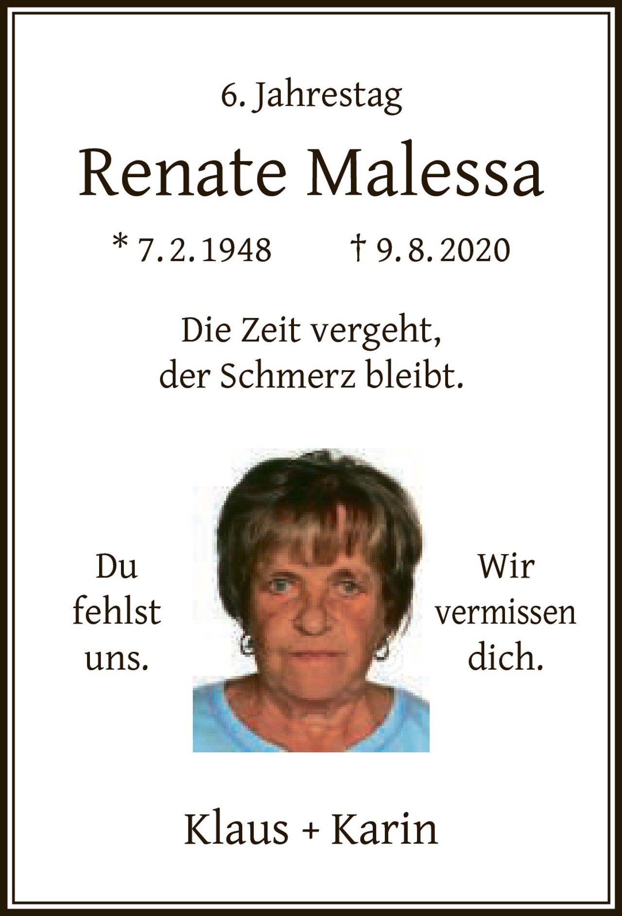 <p><strong>6. Jahrestag</strong></p>

<p><strong>Renate Malessa</strong><br>
* 7. 2. 1948 † 9. 8. 2020</p>

<p>Die Zeit vergeht,<br>
der Schmerz bleibt.</p>

<p>Du fehlst uns.<br>
Wir vermissen dich.</p>

<p>Klaus + Karin</p>