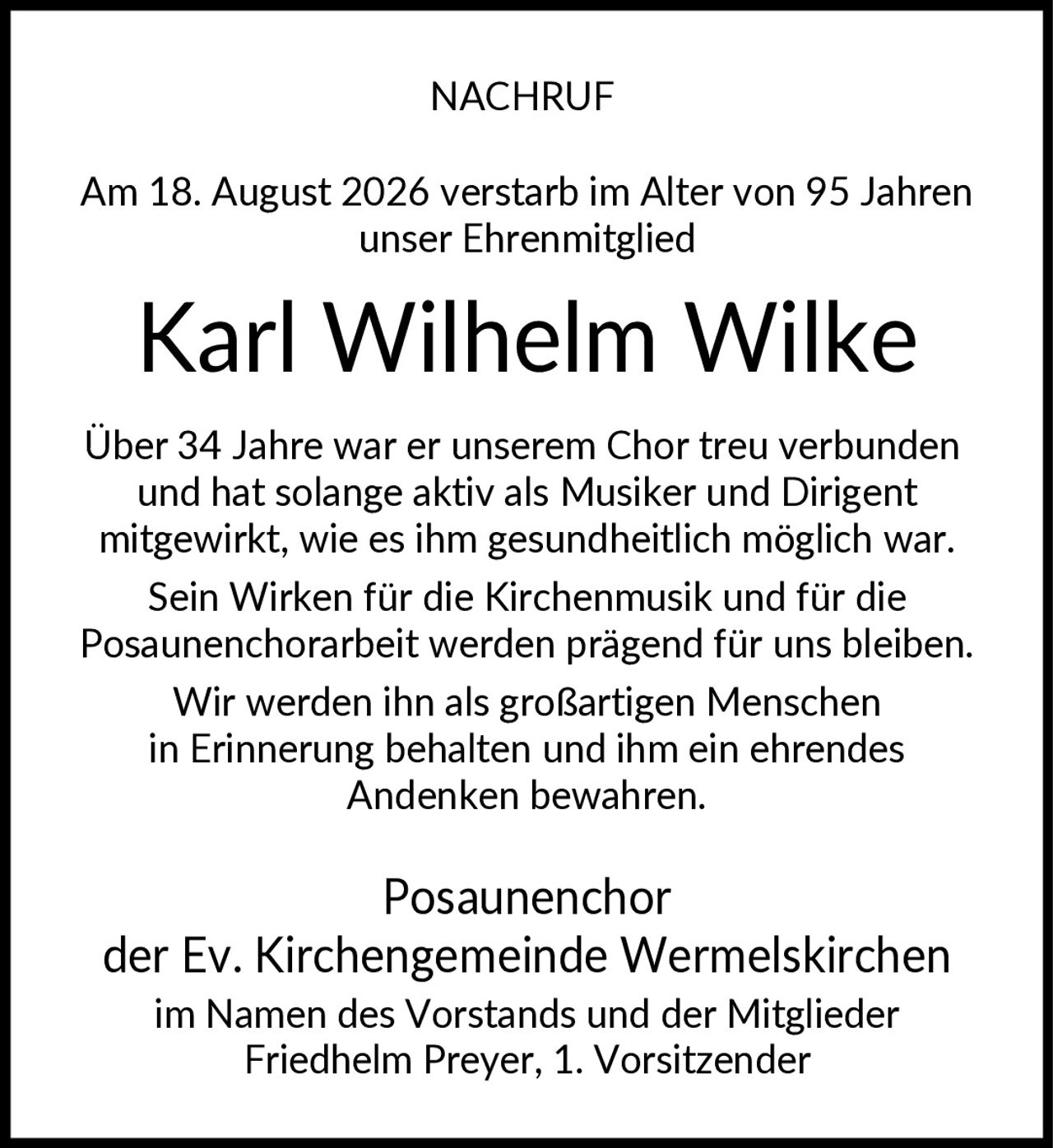 <p><strong>NACHRUF</strong></p><p>Am 18. August 2026 verstarb im Alter von 95 Jahren unser Ehrenmitglied</p><p><strong>Karl Wilhelm Wilke</strong></p><p>Über 34 Jahre war er unserem Chor treu verbunden und hat solange aktiv als Musiker und Dirigent mitgewirkt, wie es ihm gesundheitlich möglich war. Sein Wirken für die Kirchenmusik und für die Posaunenchorarbeit werden prägend für uns bleiben. Wir werden ihn als großartigen Menschen in Erinnerung behalten und ihm ein ehrendes Andenken bewahren.</p><p>Posaunenchor<br/>der Ev. Kirchengemeinde Wermelskirchen<br/>im Namen des Vorstands und der Mitglieder<br/>Friedhelm Preyer, 1. Vorsitzender</p>