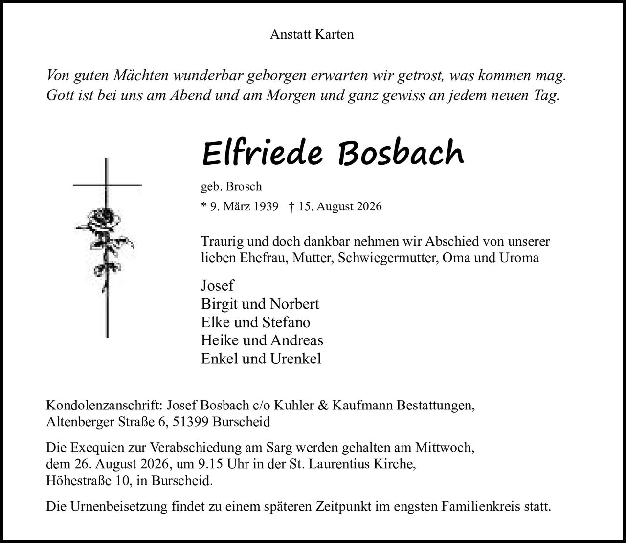 <p><i>Von guten Mächten wunderbar geborgen erwarten wir getrost, was kommen mag.<br>Gott ist bei uns am Abend und am Morgen und ganz gewiss an jedem neuen Tag.</i></p>

<p><strong>Elfriede Bosbach</strong><br>geb. Brosch<br>* 9. März 1939 † 15. August 2026</p>

<p>Traurig und doch dankbar nehmen wir Abschied von unserer lieben Ehefrau, Mutter, Schwiegermutter, Oma und Uroma</p>

<p>Josef<br>Birgit und Norbert<br>Elke und Stefano<br>Heike und Andreas<br>Enkel und Urenkel</p>

<p>Kondolenzanschrift: Josef Bosbach c/o Kuhler & Kaufmann Bestattungen, Altenberger Straße 6, 51399 Burscheid</p>

<p>Die Exequien zur Verabschiedung am Sarg werden gehalten am Mittwoch, dem 26. August 2026, um 9.15 Uhr in der St. Laurentius Kirche, Höhestraße 10, in Burscheid.</p>

<p>Die Urnenbeisetzung findet zu einem späteren Zeitpunkt im engsten Familienkreis statt.</p>