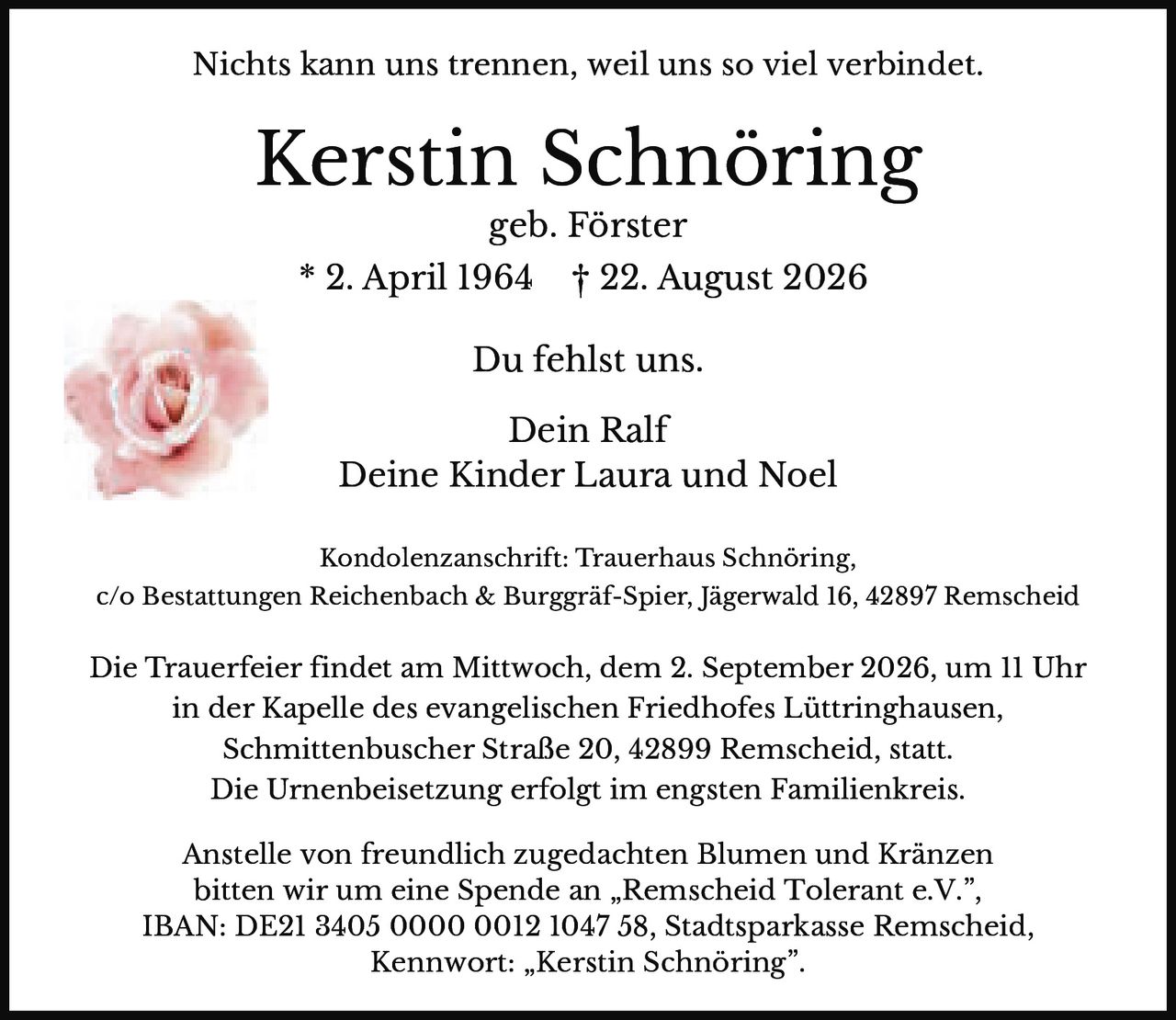 <p><strong>Nichts kann uns trennen, weil uns so viel verbindet.</strong></p>

<p><strong>Kerstin Schnöring</strong><br>geb. Förster<br>* 2. April 1964 † 22. August 2026</p>

<p>Du fehlst uns.</p>

<p>Dein Ralf<br>Deine Kinder Laura und Noel</p>

<p><strong>Kondolenzanschrift:</strong> Trauerhaus Schnöring,<br>c/o Bestattungen Reichenbach & Burggräf-Spier, Jägerwald 16, 42897 Remscheid</p>

<p>Die Trauerfeier findet am Mittwoch, dem 2. September 2026, um 11 Uhr<br>in der Kapelle des evangelischen Friedhofes Lüttringhausen,<br>Schmittenbuscher Straße 20, 42899 Remscheid, statt.</p>

<p>Die Urnenbeisetzung erfolgt im engsten Familienkreis.</p>

<p>Anstelle von freundlich zugedachten Blumen und Kränzen<br>bitten wir um eine Spende an „Remscheid Tolerant e.V.",<br>IBAN: DE21 3405 0000 0012 1047 58, Stadtsparkasse Remscheid,<br>Kennwort: „Kerstin Schnöring".</p>