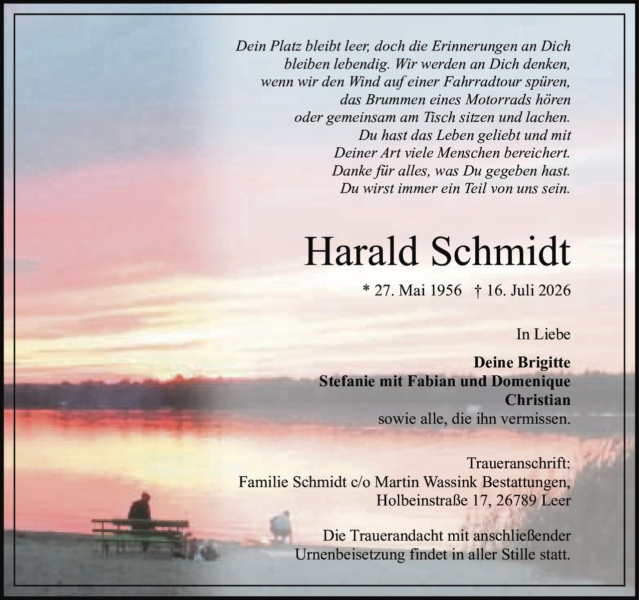 <p><i>Dein Platz bleibt leer, doch die Erinnerungen an Dich bleiben lebendig. Wir werden an Dich denken, wenn wir den Wind auf einer Fahrradtour spüren, das Brummen eines Motorrads hören oder gemeinsam am Tisch sitzen und lachen. Du hast das Leben geliebt und mit Deiner Art viele Menschen bereichert. Danke für alles, was Du gegeben hast. Du wirst immer ein Teil von uns sein.</i></p><p><strong>Harald Schmidt</strong><br>* 27. Mai 1956 † 16. Juli 2026</p><p>In Liebe<br><strong>Deine Brigitte</strong><br><strong>Stefanie mit Fabian und Domenique</strong><br><strong>Christian</strong><br>sowie alle, die ihn vermissen.</p><p><strong>Traueranschrift:</strong><br>Familie Schmidt c/o Martin Wassink Bestattungen,<br>Holbeinstraße 17, 26789 Leer</p><p>Die Trauerandacht mit anschließender Urnenbeisetzung findet in aller Stille statt.</p>
