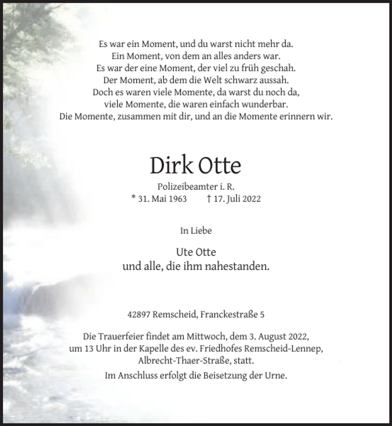 <p>Es war ein Moment, und du warst nicht mehr da.<br />Ein Moment, von dem an alles anders war.<br />Es war der eine Moment, der viel zu früh geschah.<br />Der Moment, ab dem die Welt schwarz aussah.<br />Doch es waren viele Momente, da warst du noch da,<br />viele Momente, die waren einfach wunderbar.<br />Die Momente, zusammen mit dir, und an die Momente erinnern wir.</p><p>Dirk Otte<br />Polizeibeamter i. R.<br />* 31. Mai 1963<br />† 17. Juli 2022</p><p>In Liebe</p><p>Ute Otte<br />und alle, die ihm nahestanden.</p><p>42897 Remscheid, Franckestraße 5<br />Die Trauerfeier findet am Mittwoch, dem 3. August 2022,<br />um 13 Uhr in der Kapelle des ev. Friedhofes Remscheid-Lennep,<br />Albrecht-Thaer-Straße, statt.<br />Im Anschluss erfolgt die Beisetzung der Urne.</p>