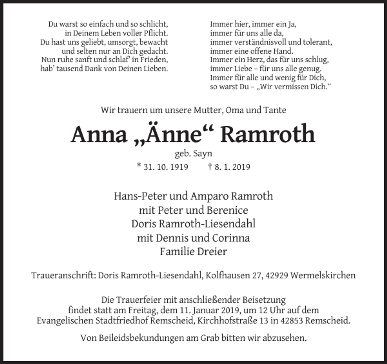 <p>Du warst so einfach und so schlicht,<br />in Deinem Leben voller Pflicht.<br />Du hast uns geliebt, umsorgt, bewacht<br />und selten nur an Dich gedacht.<br />Nun ruhe sanft und schlaf’ in Frieden,<br />hab’ tausend Dank von Deinen Lieben.</p><p>Immer hier, immer ein Ja,<br />immer für uns alle da,<br />immer verständnisvoll und tolerant,<br />immer eine offene Hand.<br />Immer ein Herz, das für uns schlug,<br />immer Liebe – für uns alle genug.<br />Immer für alle und wenig für Dich,<br />so warst Du – „Wir vermissen Dich.“</p><p>Wir trauern um unsere Mutter, Oma und Tante</p><p>Anna „Änne“ Ramroth<br />geb. Sayn<br />* 31. 10. 1919<br />† 8. 1. 2019</p><p>Hans-Peter und Amparo Ramroth<br />mit Peter und Berenice<br />Doris Ramroth-Liesendahl<br />mit Dennis und Corinna<br />Familie Dreier<br />Traueranschrift: Doris Ramroth-Liesendahl, Kolfhausen 27, 42929 Wermelskirchen<br />Die Trauerfeier mit anschließender Beisetzung<br />findet statt am Freitag, dem 11. Januar 2019, um 12 Uhr auf dem<br />Evangelischen Stadtfriedhof Remscheid, Kirchhofstraße 13 in 42853 Remscheid.<br />Von Beileidsbekundungen am Grab bitten wir abzusehen.</p>