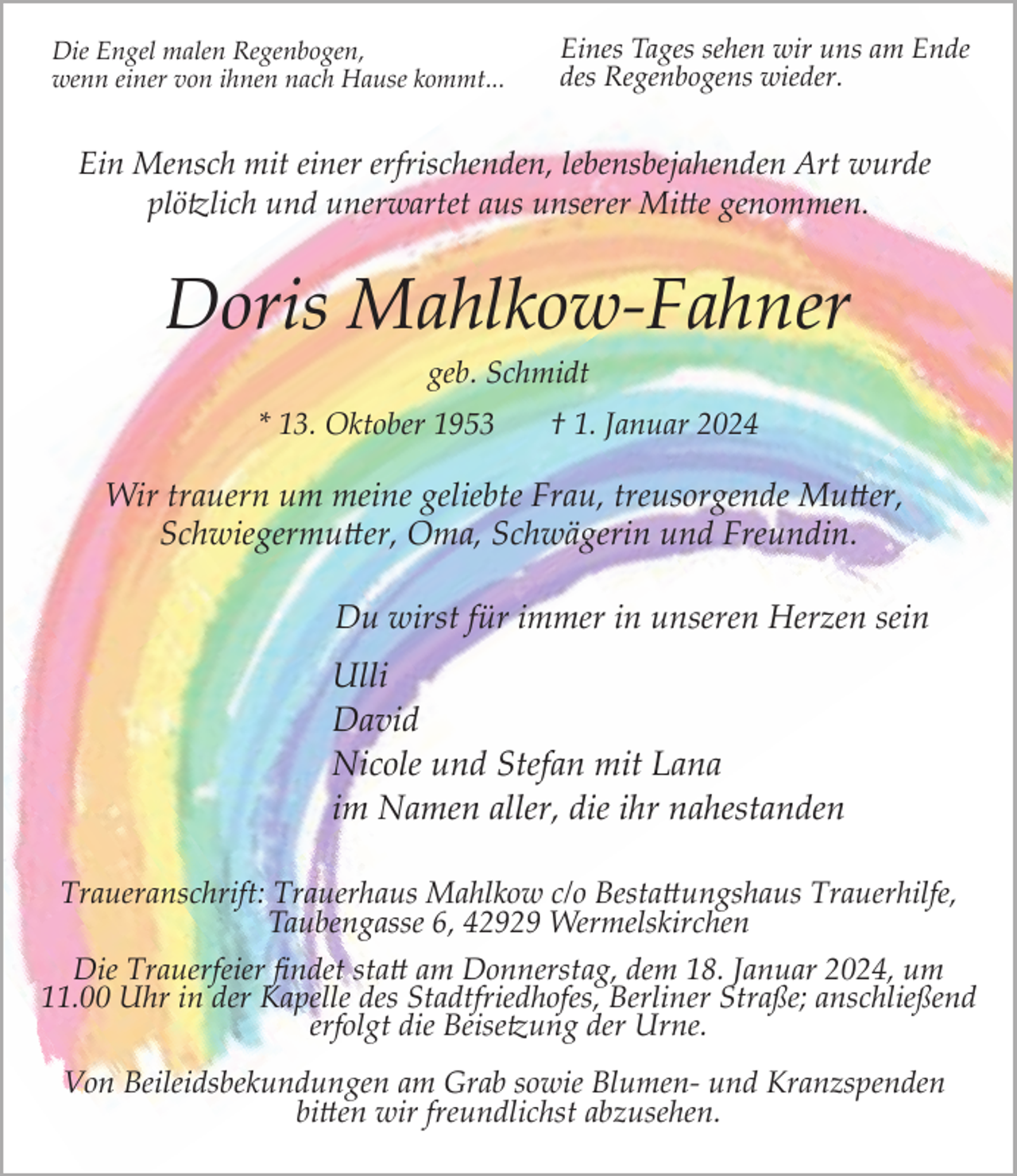 <p>Die Engel malen Regenbogen,<br />wenn einer von ihnen nach Hause kommt...</p><p>Eines Tages sehen wir uns am Ende<br />des Regenbogens wieder.</p><p>Ein Mensch mit einer erfrischenden, lebensbejahenden Art wurde<br />plö�lich und unerwartet aus unserer Mi e genommen.</p><p>Doris Mahlkow­Fahner<br />geb. Schmidt</p><p>* 13. Oktober 1953</p><p>† 1. Januar 2024</p><p>Wir trauern um meine geliebte Frau, treusorgende Mu er,<br />Schwiegermu er, Oma, Schwägerin und Freundin.<br />Du wirst für immer in unseren Herzen sein</p><p>Ulli<br />David<br />Nicole und Stefan mit Lana<br />im Namen aller, die ihr nahestanden<br />Traueranschrift: Trauerhaus Mahlkow c/o Besta ungshaus Trauerhilfe,<br />Taubengasse 6, 42929 Wermelskirchen<br />Die Trauerfeier ﬁndet sta am Donnerstag, dem 18. Januar 2024, um<br />11.00 Uhr in der Kapelle des Stadtfriedhofes, Berliner Straße; anschließend<br />erfolgt die Beise�ung der Urne.<br />Von Beileidsbekundungen am Grab sowie Blumen­ und Kranzspenden<br />bi en wir freundlichst abzusehen.</p>