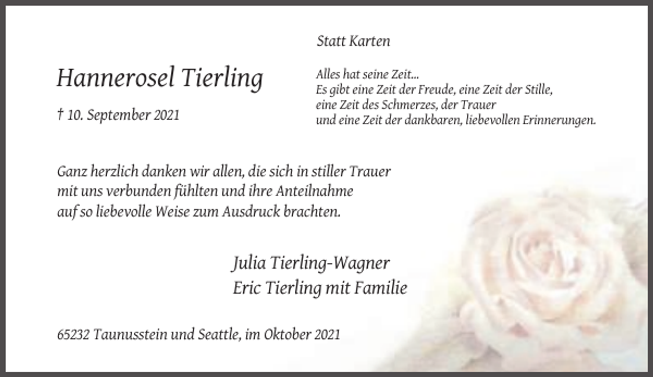 <p>Statt Karten</p><p>Hannerosel Tierling<br />† 10. September 2021</p><p>Alles hat seine Zeit...<br />Es gibt eine Zeit der Freude, eine Zeit der Stille,<br />eine Zeit des Schmerzes, der Trauer<br />und eine Zeit der dankbaren, liebevollen Erinnerungen.</p><p>Ganz herzlich danken wir allen, die sich in stiller Trauer<br />mit uns verbunden fühlten und ihre Anteilnahme<br />auf so liebevolle Weise zum Ausdruck brachten.</p><p>Julia Tierling-Wagner<br />Eric Tierling mit Familie<br />65232 Taunusstein und Seattle, im Oktober 2021</p>
