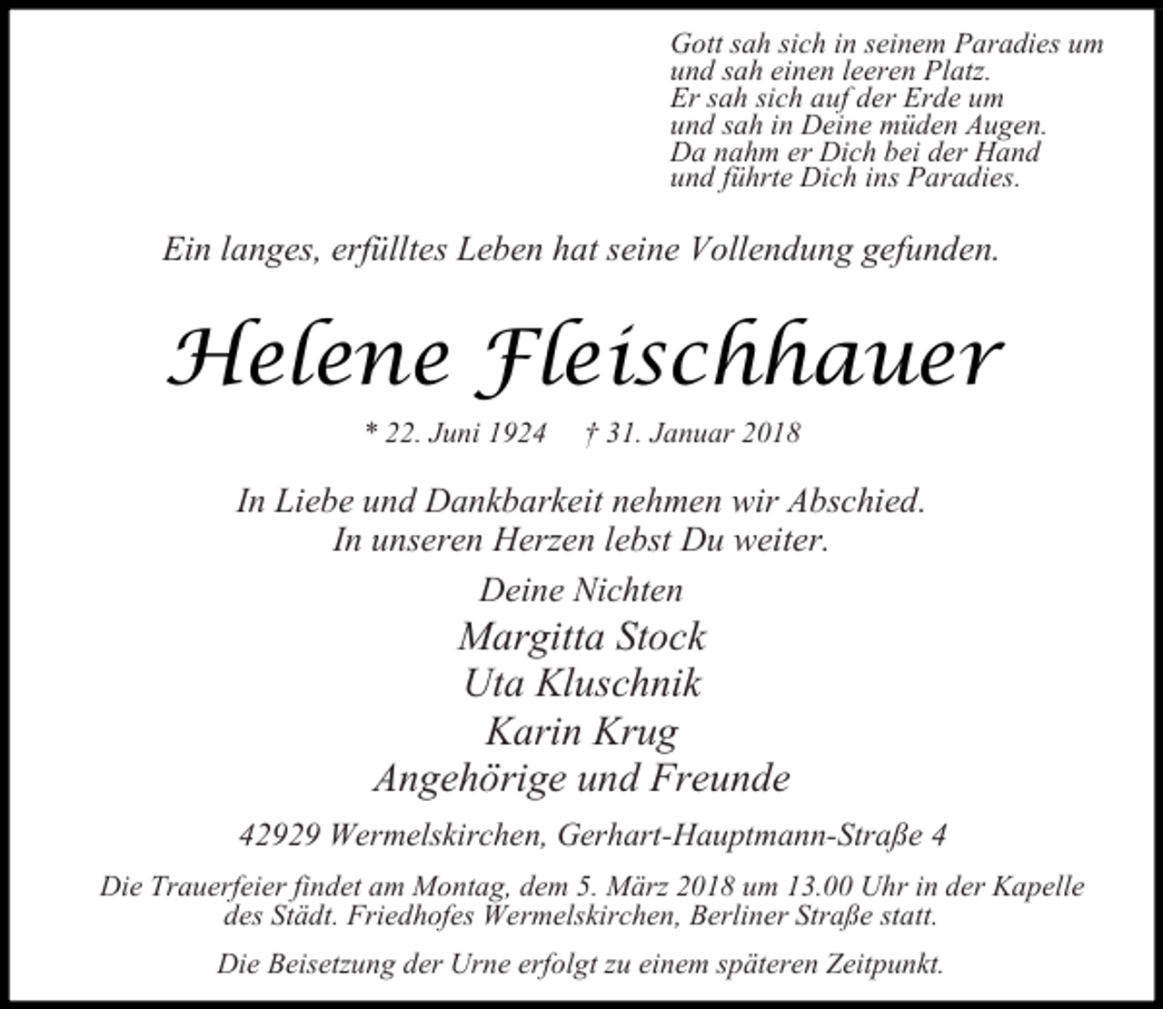 <p>Gott sah sich in seinem Paradies um<br />und sah einen leeren Platz.<br />Er sah sich auf der Erde um<br />und sah in Deine müden Augen.<br />Da nahm er Dich bei der Hand<br />und führte Dich ins Paradies.</p><p>Ein langes, erfülltes Leben hat seine Vollendung gefunden.</p><p>Helene Fleischhauer<br />* 22. Juni 1924</p><p>† 31. Januar 2018</p><p>In Liebe und Dankbarkeit nehmen wir Abschied.<br />In unseren Herzen lebst Du weiter.<br />Deine Nichten</p><p>Margitta Stock<br />Uta Kluschnik<br />Karin Krug<br />Angehörige und Freunde</p><p>42929 Wermelskirchen, Gerhart-Hauptmann-Straße 4<br />Die Trauerfeier findet am Montag, dem 5. März 2018 um 13.00 Uhr in der Kapelle<br />des Städt. Friedhofes Wermelskirchen, Berliner Straße statt.<br />Die Beisetzung der Urne erfolgt zu einem späteren Zeitpunkt.</p>