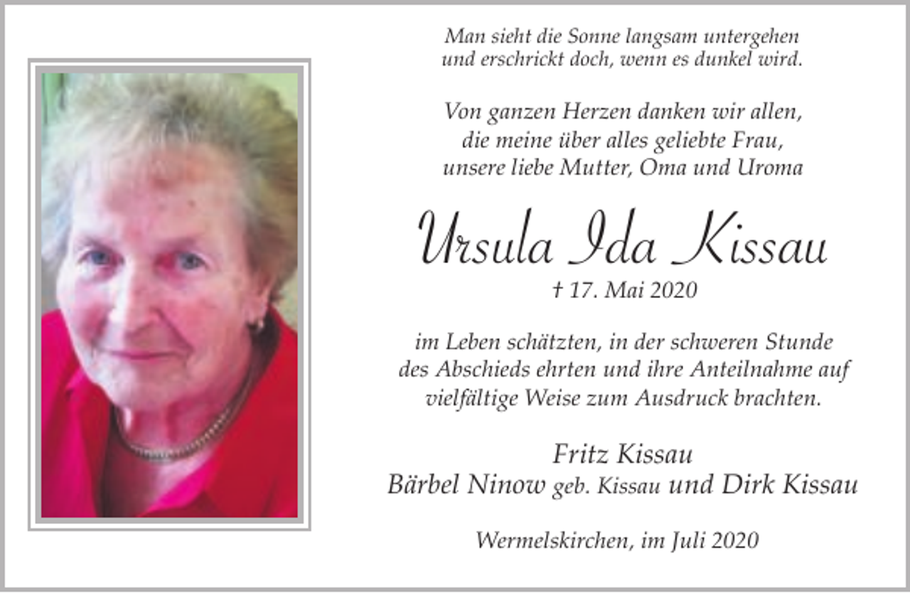 <p>Man sieht die Sonne langsam untergehen<br />und erschrickt doch, wenn es dunkel wird.</p><p>Von ganzen Herzen danken wir allen,<br />die meine über alles geliebte Frau,<br />unsere liebe Mutter, Oma und Uroma</p><p>Ursula Ida Kissau<br />† 17. Mai 2020</p><p>im Leben schätzten, in der schweren Stunde<br />des Abschieds ehrten und ihre Anteilnahme auf<br />vielfältige Weise zum Ausdruck brachten.</p><p>Fritz Kissau<br />Bärbel Ninow geb. Kissau und Dirk Kissau<br />Wermelskirchen, im Juli 2020</p>
