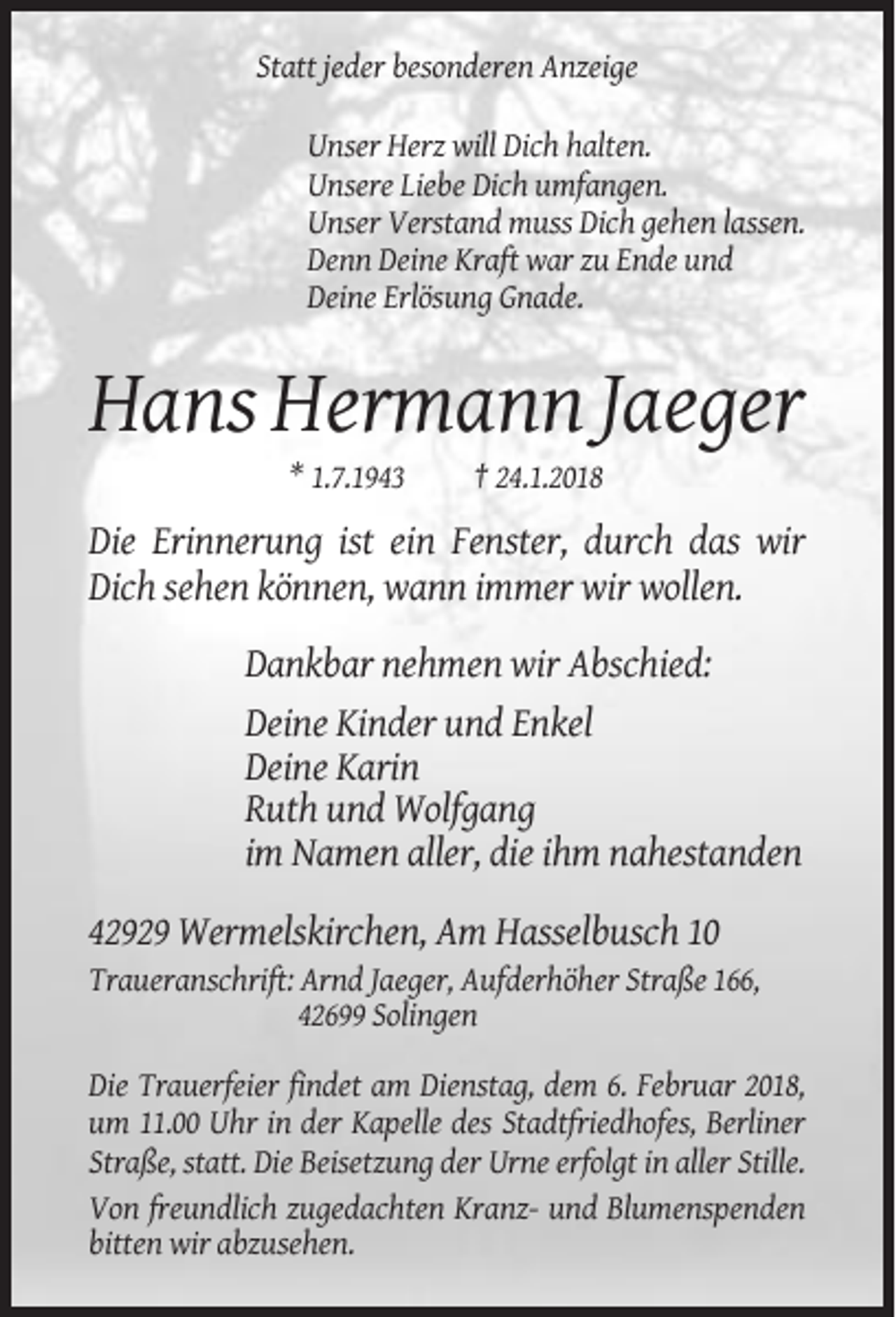 <p>Statt jeder besonderen Anzeige<br />Unser Herz will Dich halten.<br />Unsere Liebe Dich umfangen.<br />Unser Verstand muss Dich gehen lassen.<br />Denn Deine Kraft war zu Ende und<br />Deine Erlösung Gnade.</p><p>Hans Hermann Jaeger<br />* 1.7.1943</p><p>† 24.1.2018</p><p>Die Erinnerung ist ein Fenster, durch das wir<br />Dich sehen können, wann immer wir wollen.<br />Dankbar nehmen wir Abschied:<br />Deine Kinder und Enkel<br />Deine Karin<br />Ruth und Wolfgang<br />im Namen aller, die ihm nahestanden<br />42929 Wermelskirchen, Am Hasselbusch 10<br />Traueranschrift: Arnd Jaeger, Aufderhöher Straße 166,<br />42699 Solingen<br />Die Trauerfeier findet am Dienstag, dem 6. Februar 2018,<br />um 11.00 Uhr in der Kapelle des Stadtfriedhofes, Berliner<br />Straße, statt. Die Beisetzung der Urne erfolgt in aller Stille.<br />Von freundlich zugedachten Kranz- und Blumenspenden<br />bitten wir abzusehen.</p>