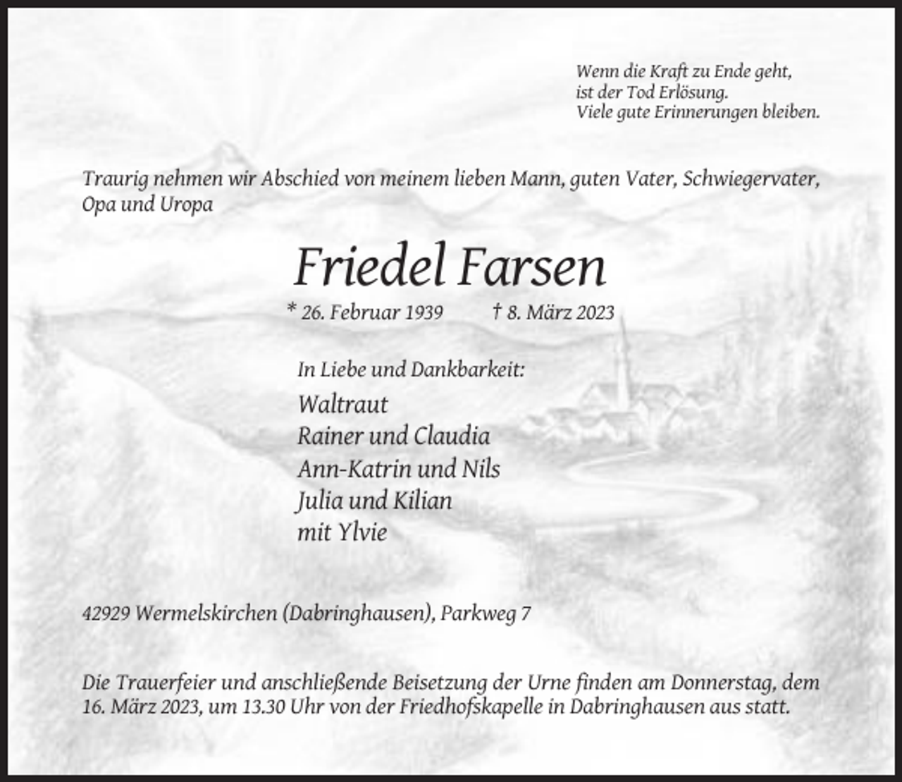 <p>Wenn die Kraft zu Ende geht,<br />ist der Tod Erlösung.<br />Viele gute Erinnerungen bleiben.</p><p>Traurig nehmen wir Abschied von meinem lieben Mann, guten Vater, Schwiegervater,<br />Opa und Uropa</p><p>Friedel Farsen<br />* 26. Februar 1939</p><p>† 8. März 2023</p><p>In Liebe und Dankbarkeit:</p><p>Waltraut<br />Rainer und Claudia<br />Ann-Katrin und Nils<br />Julia und Kilian<br />mit Ylvie</p><p>42929 Wermelskirchen (Dabringhausen), Parkweg 7</p><p>Die Trauerfeier und anschließende Beisetzung der Urne finden am Donnerstag, dem<br />16. März 2023, um 13.30 Uhr von der Friedhofskapelle in Dabringhausen aus statt.</p>