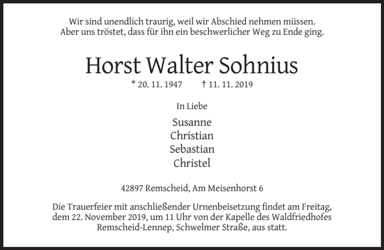 <p>Wir sind unendlich traurig, weil wir Abschied nehmen müssen.<br />Aber uns tröstet, dass für ihn ein beschwerlicher Weg zu Ende ging.</p><p>Horst Walter Sohnius<br />* 20. 11. 1947</p><p>† 11. 11. 2019</p><p>In Liebe</p><p>Susanne<br />Christian<br />Sebastian<br />Christel<br />42897 Remscheid, Am Meisenhorst 6<br />Die Trauerfeier mit anschließender Urnenbeisetzung findet am Freitag,<br />dem 22. November 2019, um 11 Uhr von der Kapelle des Waldfriedhofes<br />Remscheid-Lennep, Schwelmer Straße, aus statt.</p>