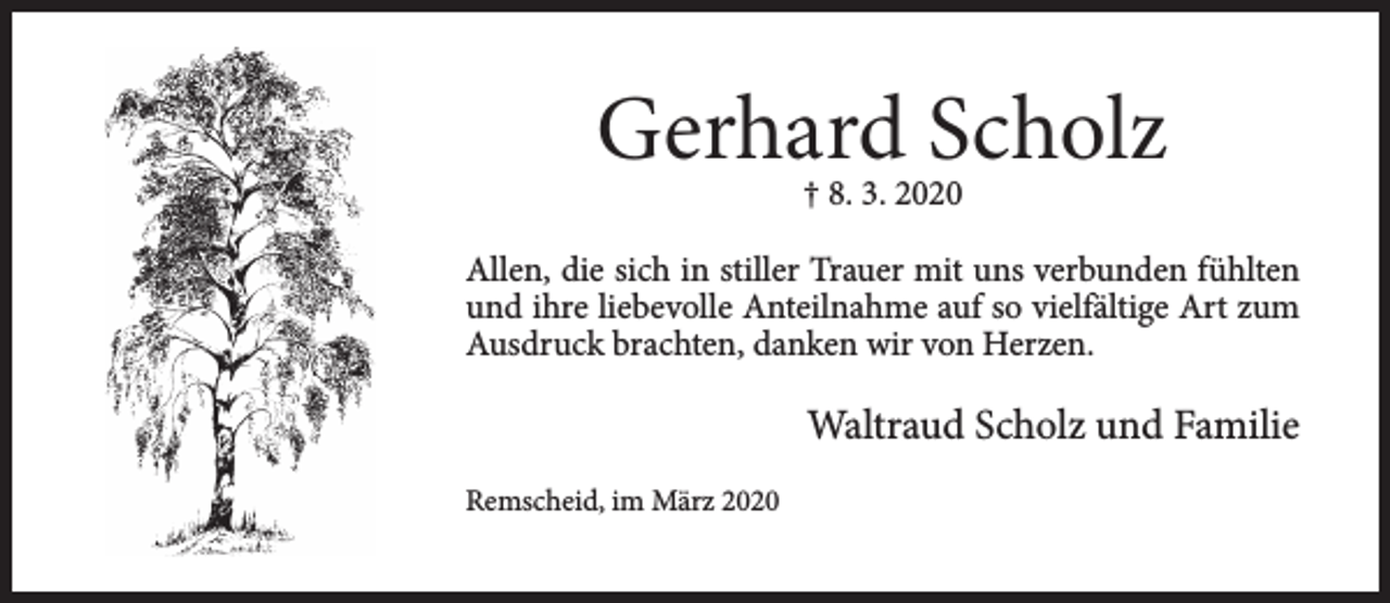<p>Gerhard Scholz<br />† 8. 3. 2020</p><p>Allen, die sich in stiller Trauer mit uns verbunden fühlten<br />und ihre liebevolle Anteilnahme auf so vielfältige Art zum<br />Ausdruck brachten, danken wir von Herzen.</p><p>Waltraud Scholz und Familie<br />Remscheid, im März 2020</p>