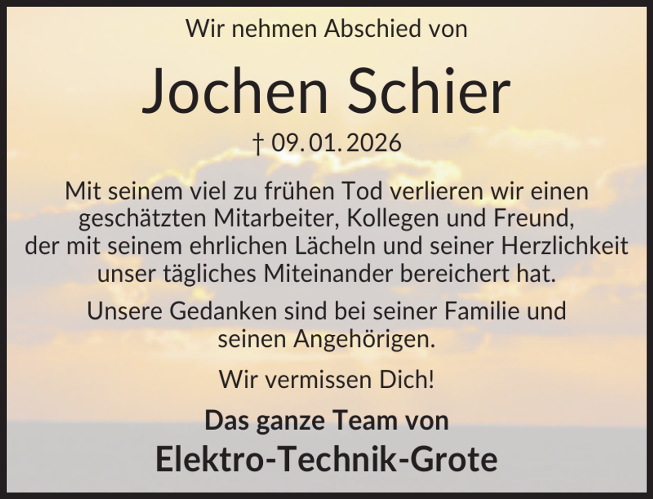 <p>Wir nehmen Abschied von</p><p>Jochen Schier<br />† 09. 01. 2026<br />Mit seinem viel zu frühen Tod verlieren wir einen<br />geschätzten Mitarbeiter, Kollegen und Freund,<br />der mit seinem ehrlichen Lächeln und seiner Herzlichkeit<br />unser tägliches Miteinander bereichert hat.<br />Unsere Gedanken sind bei seiner Familie und<br />seinen Angehörigen.<br />Wir vermissen Dich!</p><p>Das ganze Team von</p><p>Elektro-Technik-Grote</p>