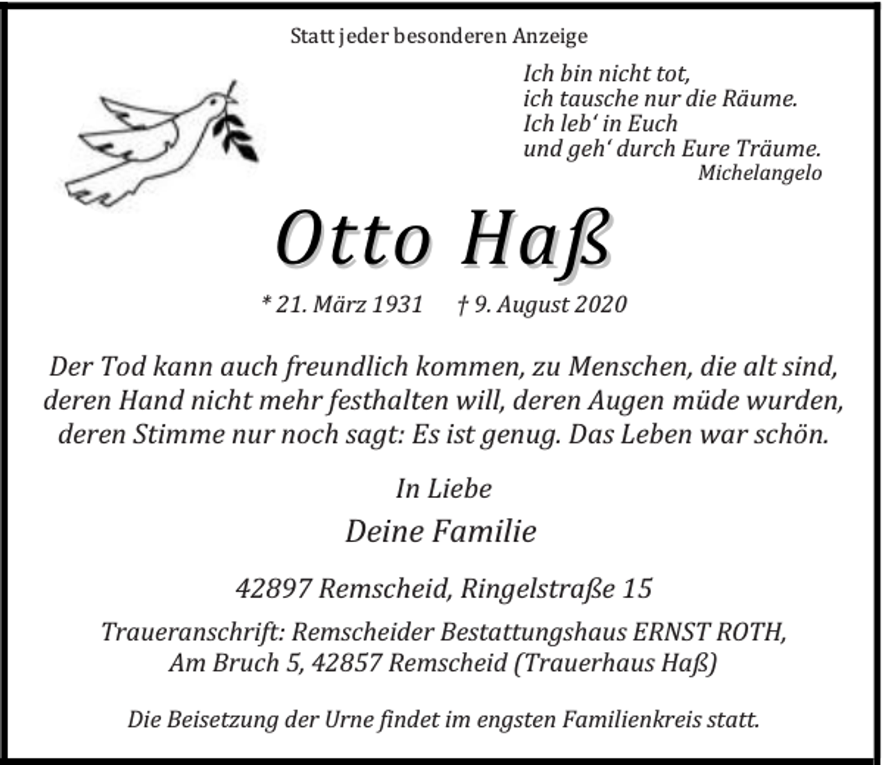 <p>Statt jeder besonderen Anzeige</p><p>Ich bin nicht tot,<br />ich tausche nur die Räume.<br />Ich leb‘ in Euch<br />und geh‘ durch Eure Träume.</p><p>Otto Haß</p><p>* 21. März 1931</p><p>Michelangelo</p><p>† 9. August 2020</p><p>Der Tod kann auch freundlich kommen, zu Menschen, die alt sind,<br />deren Hand nicht mehr festhalten will, deren Augen müde wurden,<br />deren Stimme nur noch sagt: Es ist genug. Das Leben war schön.<br />In Liebe</p><p>Deine Familie<br />42897 Remscheid, Ringelstraße 15<br />Traueranschrift: Remscheider Bestattungshaus ERNST ROTH,<br />Am Bruch 5, 42857 Remscheid (Trauerhaus Haß)<br />Die Beisetzung der Urne findet im engsten Familienkreis statt.</p>