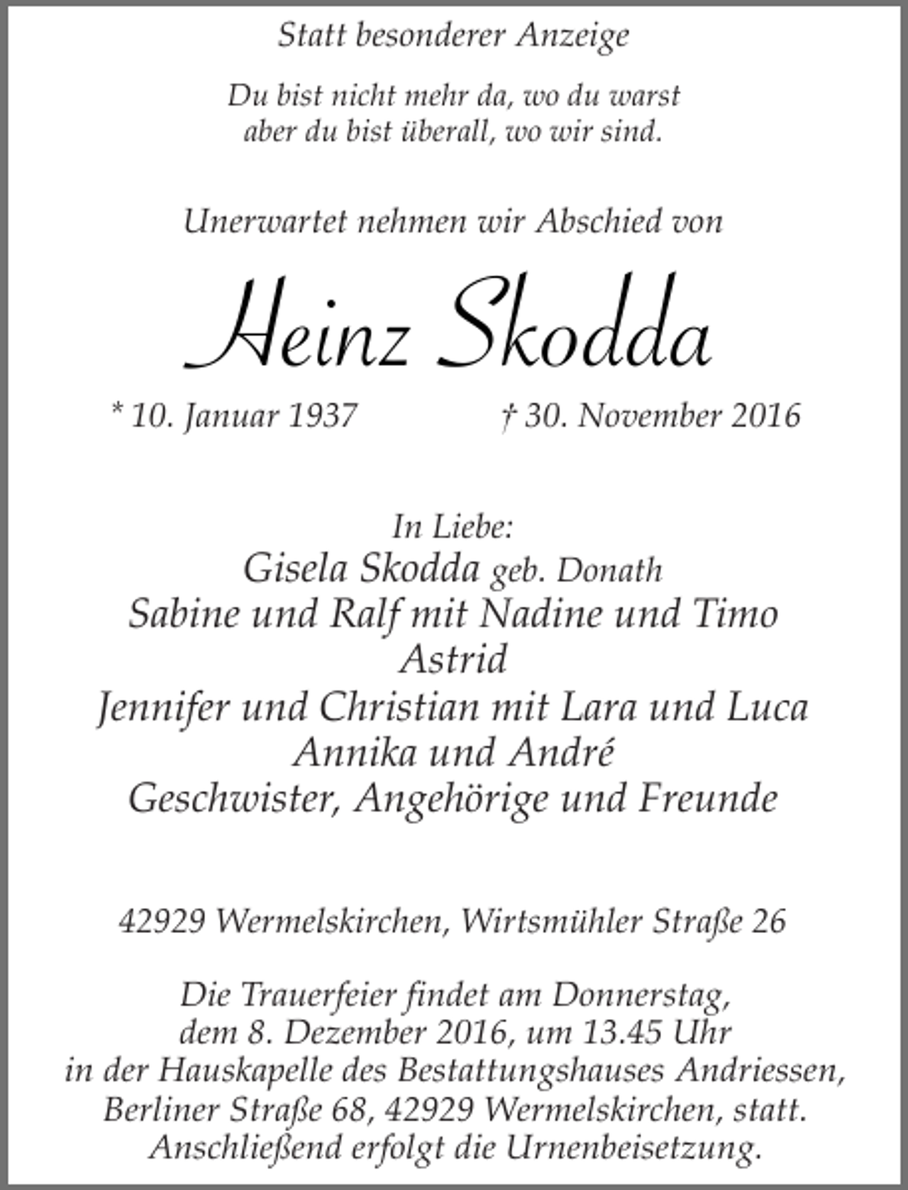 <p>Statt besonderer Anzeige<br />Du bist nicht mehr da, wo du warst<br />aber du bist überall, wo wir sind.</p><p>Unerwartet nehmen wir Abschied von</p><p>Heinz Skodda</p><p>* 10. Januar 1937</p><p>† 30. November 2016</p><p>In Liebe:</p><p>Gisela Skodda geb. Donath<br />Sabine und Ralf mit Nadine und Timo<br />Astrid<br />Jennifer und Christian mit Lara und Luca<br />Annika und André<br />Geschwister, Angehörige und Freunde<br />42929 Wermelskirchen, Wirtsmühler Straße 26<br />Die Trauerfeier findet am Donnerstag,<br />dem 8. Dezember 2016, um 13.45 Uhr<br />in der Hauskapelle des Bestattungshauses Andriessen,<br />Berliner Straße 68, 42929 Wermelskirchen, statt.<br />Anschließend erfolgt die Urnenbeisetzung.</p>
