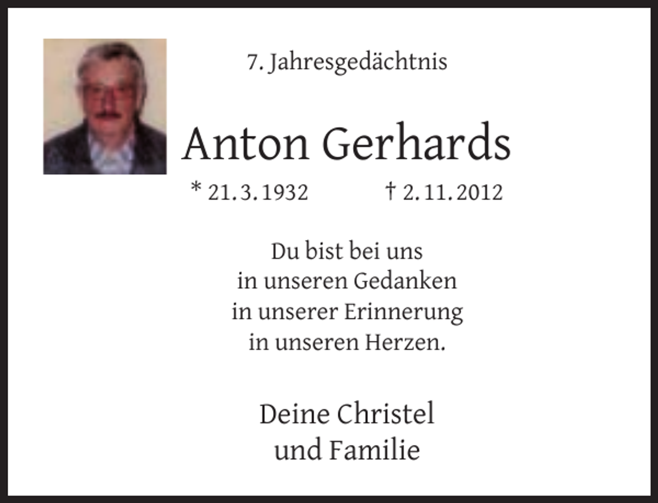 <p>7. Jahresgedächtnis</p><p>Anton Gerhards<br />* 21. 3. 1932</p><p>† 2. 11. 2012</p><p>Du bist bei uns<br />in unseren Gedanken<br />in unserer Erinnerung<br />in unseren Herzen.</p><p>Deine Christel<br />und Familie</p>