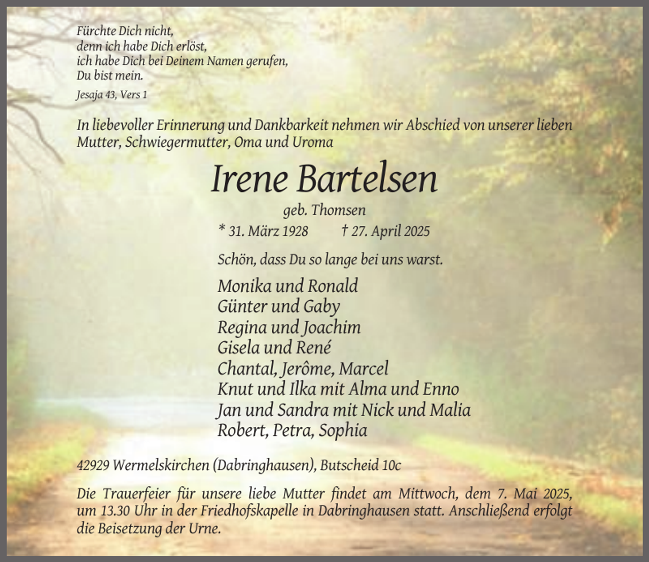 <p>Fürchte Dich nicht,<br />denn ich habe Dich erlöst,<br />ich habe Dich bei Deinem Namen gerufen,<br />Du bist mein.<br />Jesaja 43, Vers 1</p><p>In liebevoller Erinnerung und Dankbarkeit nehmen wir Abschied von unserer lieben<br />Mutter, Schwiegermutter, Oma und Uroma</p><p>Irene Bartelsen<br />geb. Thomsen<br />* 31. März 1928<br />† 27. April 2025<br />Schön, dass Du so lange bei uns warst.</p><p>Monika und Ronald<br />Günter und Gaby<br />Regina und Joachim<br />Gisela und René<br />Chantal, Jerôme, Marcel<br />Knut und Ilka mit Alma und Enno<br />Jan und Sandra mit Nick und Malia<br />Robert, Petra, Sophia<br />42929 Wermelskirchen (Dabringhausen), Butscheid 10c<br />Die Trauerfeier für unsere liebe Mutter findet am Mittwoch, dem 7. Mai 2025,<br />um 13.30 Uhr in der Friedhofskapelle in Dabringhausen statt. Anschließend erfolgt<br />die Beisetzung der Urne.</p>