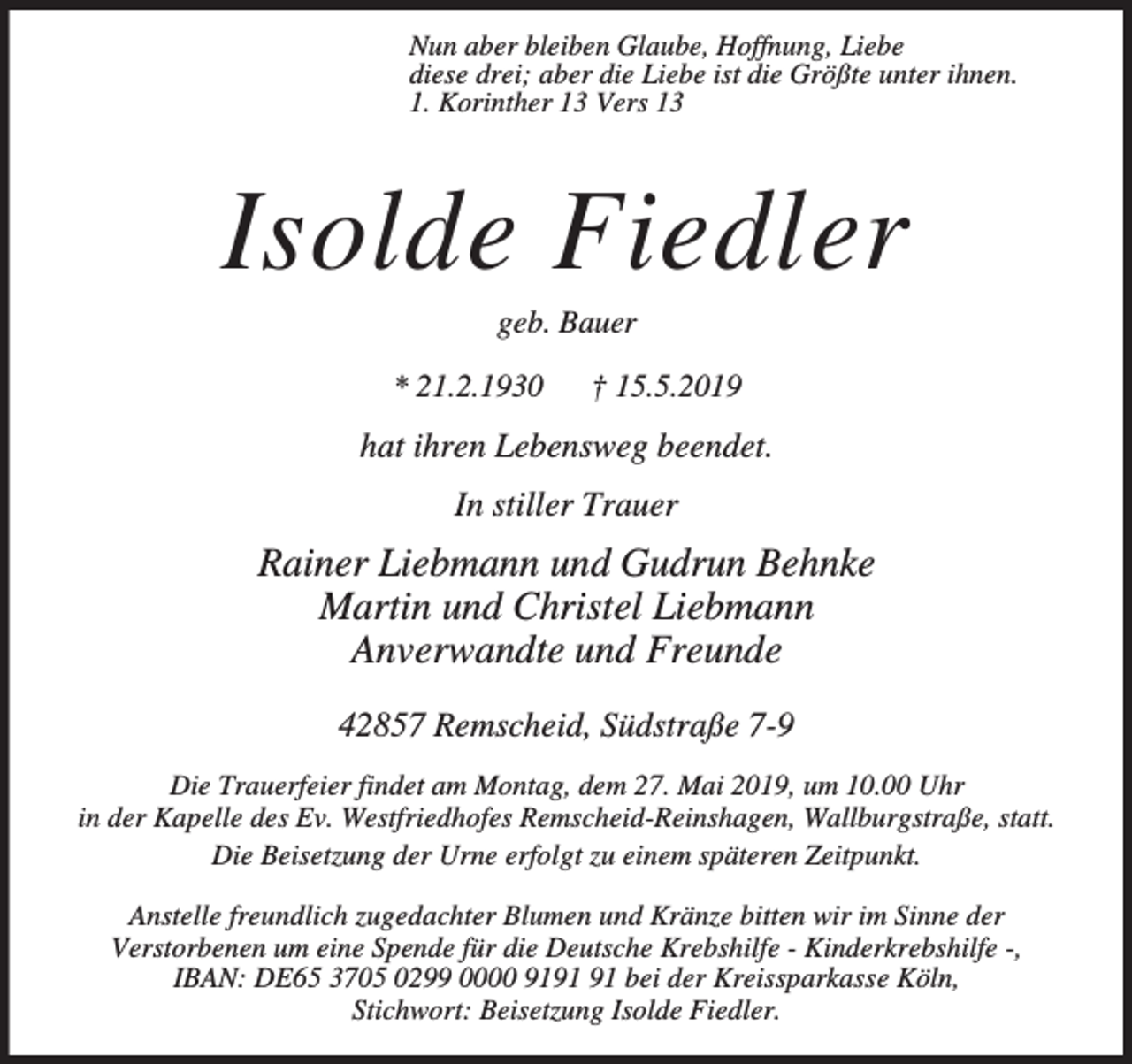 <p>Nun aber bleiben Glaube, Hoffnung, Liebe<br />diese drei; aber die Liebe ist die Größte unter ihnen.<br />1. Korinther 13 Vers 13</p><p>Isolde Fiedler<br />geb. Bauer</p><p>* 21.2.1930</p><p>† 15.5.2019</p><p>hat ihren Lebensweg beendet.<br />In stiller Trauer</p><p>Rainer Liebmann und Gudrun Behnke<br />Martin und Christel Liebmann<br />Anverwandte und Freunde<br />42857 Remscheid, Südstraße 7-9<br />Die Trauerfeier findet am Montag, dem 27. Mai 2019, um 10.00 Uhr<br />in der Kapelle des Ev. Westfriedhofes Remscheid-Reinshagen, Wallburgstraße, statt.<br />Die Beisetzung der Urne erfolgt zu einem späteren Zeitpunkt.<br />Anstelle freundlich zugedachter Blumen und Kränze bitten wir im Sinne der<br />Verstorbenen um eine Spende für die Deutsche Krebshilfe - Kinderkrebshilfe -,<br />IBAN: DE65 3705 0299 0000 91 bei der Kreissparkasse Köln,<br />Stichwort: Beisetzung Isolde Fiedler.</p>
