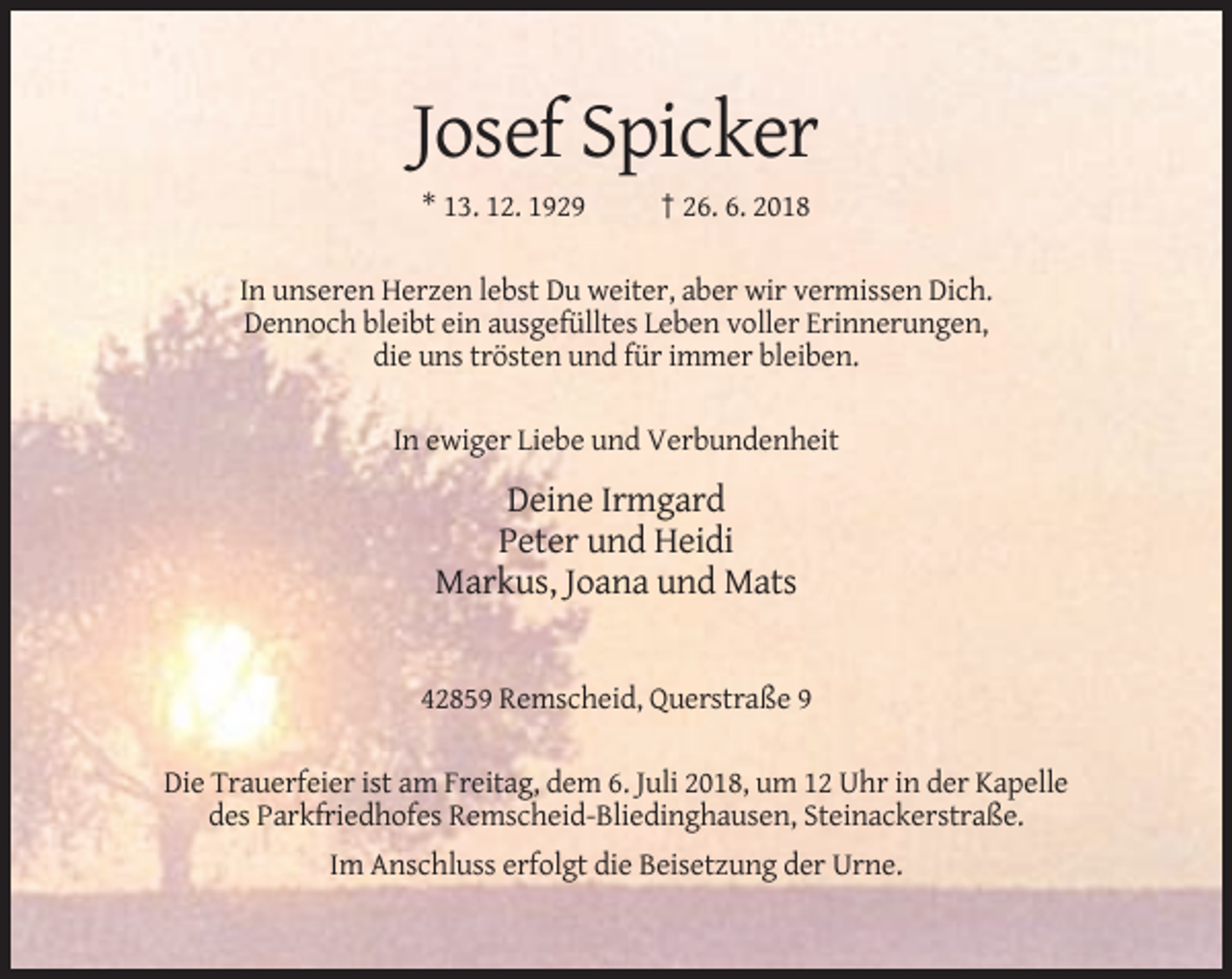 <p>Josef Spicker<br />* 13. 12. 1929</p><p>† 26. 6. 2018</p><p>In unseren Herzen lebst Du weiter, aber wir vermissen Dich.<br />Dennoch bleibt ein ausgefülltes Leben voller Erinnerungen,<br />die uns trösten und für immer bleiben.<br />In ewiger Liebe und Verbundenheit</p><p>Deine Irmgard<br />Peter und Heidi<br />Markus, Joana und Mats</p><p>42859 Remscheid, Querstraße 9<br />Die Trauerfeier ist am Freitag, dem 6. Juli 2018, um 12 Uhr in der Kapelle<br />des Parkfriedhofes Remscheid-Bliedinghausen, Steinackerstraße.<br />Im Anschluss erfolgt die Beisetzung der Urne.</p>