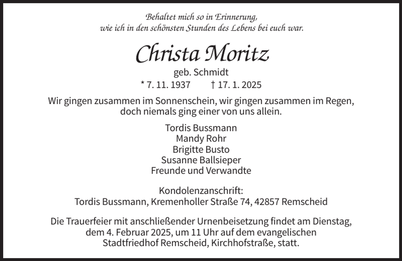 <p>Behaltet mich so in Erinnerung,<br />wie ich in den schönsten Stunden des Lebens bei euch war.</p><p>Christa Moritz<br />geb. Schmidt<br />* 7. 11. 1937<br />† 17. 1. 2025<br />Wir gingen zusammen im Sonnenschein, wir gingen zusammen im Regen,<br />doch niemals ging einer von uns allein.<br />Tordis Bussmann<br />Mandy Rohr<br />Brigitte Busto<br />Susanne Ballsieper<br />Freunde und Verwandte<br />Kondolenzanschrift:<br />Tordis Bussmann, Kremenholler Straße 74, 42857 Remscheid<br />Die Trauerfeier mit anschließender Urnenbeisetzung findet am Dienstag,<br />dem 4. Februar 2025, um 11 Uhr auf dem evangelischen<br />Stadtfriedhof Remscheid, Kirchhofstraße, statt.</p>