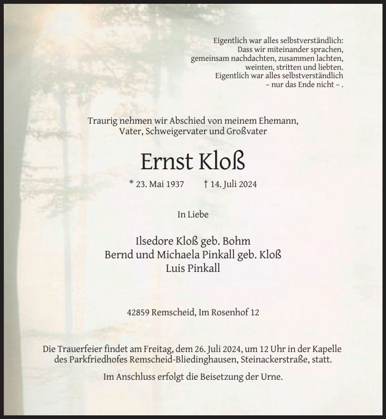 <p>Eigentlich war alles selbstverständlich:<br />Dass wir miteinander sprachen,<br />gemeinsam nachdachten, zusammen lachten,<br />weinten, stritten und liebten.<br />Eigentlich war alles selbstverständlich<br />– nur das Ende nicht – .</p><p>Traurig nehmen wir Abschied von meinem Ehemann,<br />Vater, Schweigervater und Großvater</p><p>Ernst Kloß<br />* 23. Mai 1937</p><p>† 14. Juli 2024</p><p>In Liebe</p><p>Ilsedore Kloß geb. Bohm<br />Bernd und Michaela Pinkall geb. Kloß<br />Luis Pinkall</p><p>42859 Remscheid, Im Rosenhof 12</p><p>Die Trauerfeier findet am Freitag, dem 26. Juli 2024, um 12 Uhr in der Kapelle<br />des Parkfriedhofes Remscheid-Bliedinghausen, Steinackerstraße, statt.<br />Im Anschluss erfolgt die Beisetzung der Urne.</p>