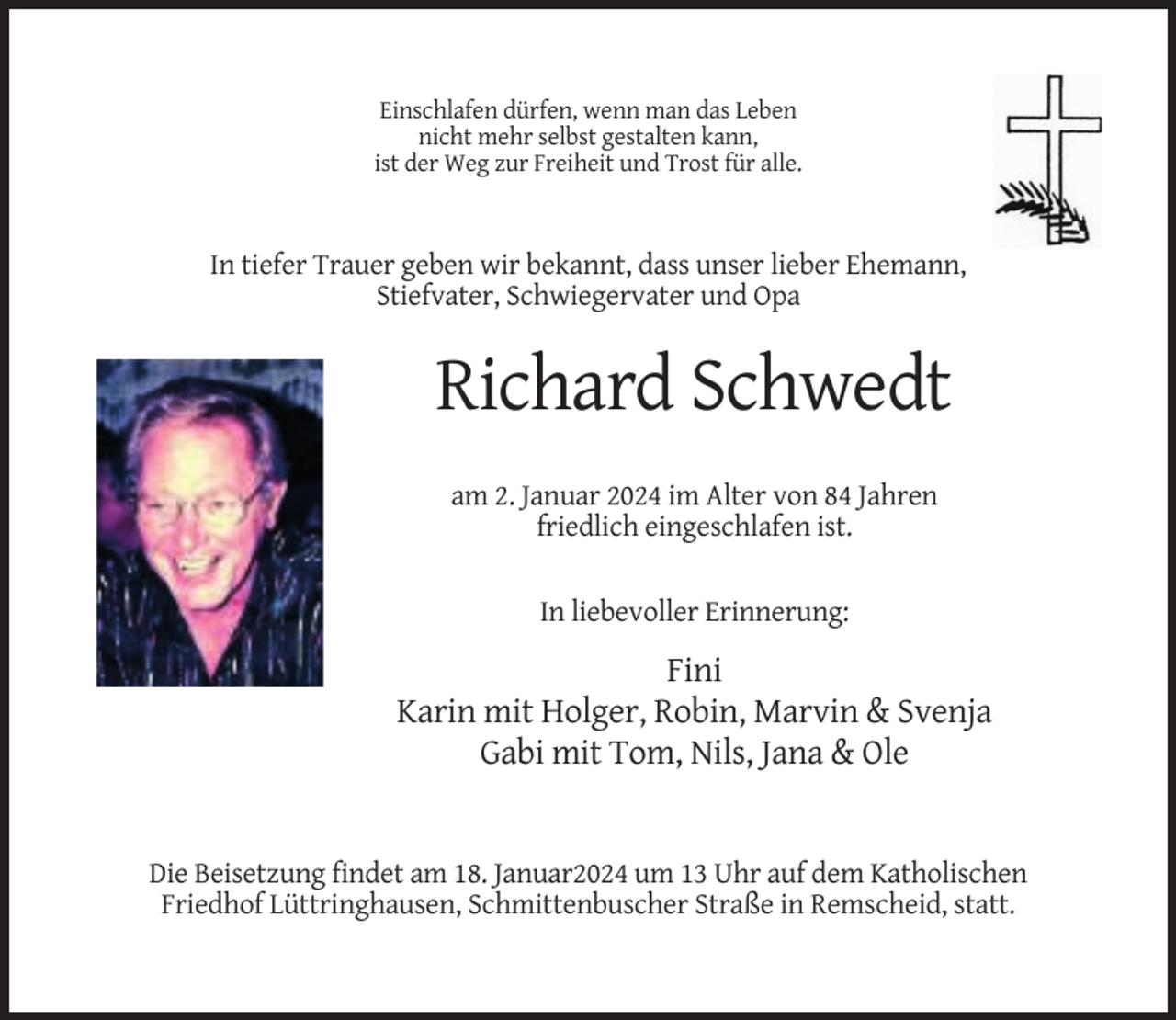<p>Einschlafen dürfen, wenn man das Leben<br />nicht mehr selbst gestalten kann,<br />ist der Weg zur Freiheit und Trost für alle.</p><p>In tiefer Trauer geben wir bekannt, dass unser lieber Ehemann,<br />Stiefvater, Schwiegervater und Opa</p><p>Richard Schwedt<br />am 2. Januar 2024 im Alter von 84 Jahren<br />friedlich eingeschlafen ist.<br />In liebevoller Erinnerung:</p><p>Fini<br />Karin mit Holger, Robin, Marvin &amp; Svenja<br />Gabi mit Tom, Nils, Jana &amp; Ole</p><p>Die Beisetzung findet am 18. Januar2024 um 13 Uhr auf dem Katholischen<br />Friedhof Lüttringhausen, Schmittenbuscher Straße in Remscheid, statt.</p>