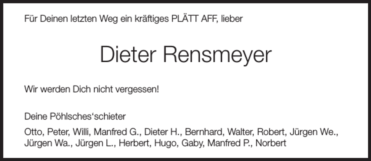 <p>Für Deinen letzten Weg ein kräftiges PLÄTT AFF, lieber</p><p>Dieter Rensmeyer<br />Wir werden Dich nicht vergessen!<br />Deine Pöhlsches‘schieter<br />Otto, Peter, Willi, Manfred G., Dieter H., Bernhard, Walter, Robert, Jürgen We.,<br />Jürgen Wa., Jürgen L., Herbert, Hugo, Gaby, Manfred P., Norbert</p>