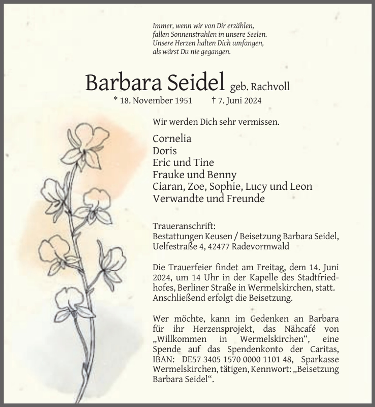 <p>Immer, wenn wir von Dir erzählen,<br />fallen Sonnenstrahlen in unsere Seelen.<br />Unsere Herzen halten Dich umfangen,<br />als wärst Du nie gegangen.</p><p>Barbara Seidel geb. Rachvoll<br />* 18. November 1951</p><p>† 7. Juni 2024</p><p>Wir werden Dich sehr vermissen.</p><p>Cornelia<br />Doris<br />Eric und Tine<br />Frauke und Benny<br />Ciaran, Zoe, Sophie, Lucy und Leon<br />Verwandte und Freunde<br />Traueranschrift:<br />Bestattungen Keusen / Beisetzung Barbara Seidel,<br />Uelfestraße 4, 42477 Radevormwald<br />Die Trauerfeier findet am Freitag, dem 14. Juni<br />2024, um 14 Uhr in der Kapelle des Stadtfriedhofes, Berliner Straße in Wermelskirchen, statt.<br />Anschließend erfolgt die Beisetzung.<br />Wer möchte, kann im Gedenken an Barbara<br />für ihr Herzensprojekt, das Nähcafé von<br />„Willkommen in Wermelskirchen“, eine<br />Spende auf das Spendenkonto der Caritas,<br />IBAN: DE57 3405 157000 1101 48, Sparkasse<br />Wermelskirchen, tätigen, Kennwort: „Beisetzung<br />Barbara Seidel“.</p>