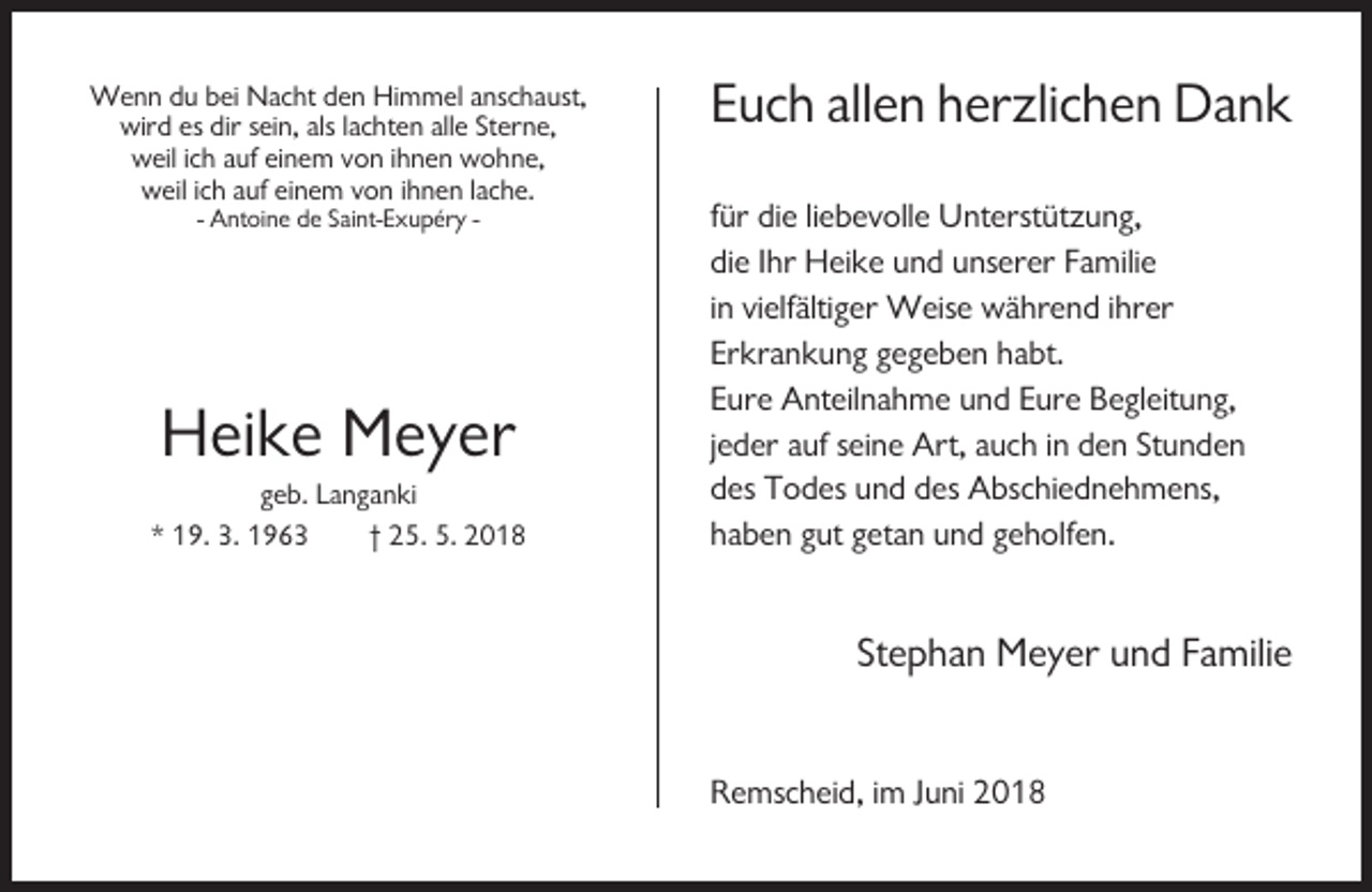 <p>Wenn du bei Nacht den Himmel anschaust,<br />wird es dir sein, als lachten alle Sterne,<br />weil ich auf einem von ihnen wohne,<br />weil ich auf einem von ihnen lache.<br />- Antoine de Saint-Exupéry -</p><p>Heike Meyer<br />geb. Langanki<br />* 19. 3. 1963<br />† 25. 5. 2018</p><p>Euch allen herzlichen Dank<br />für die liebevolle Unterstützung,<br />die Ihr Heike und unserer Familie<br />in vielfältiger Weise während ihrer<br />Erkrankung gegeben habt.<br />Eure Anteilnahme und Eure Begleitung,<br />jeder auf seine Art, auch in den Stunden<br />des Todes und des Abschiednehmens,<br />haben gut getan und geholfen.</p><p>Stephan Meyer und Familie<br />Remscheid, im Juni 2018</p>