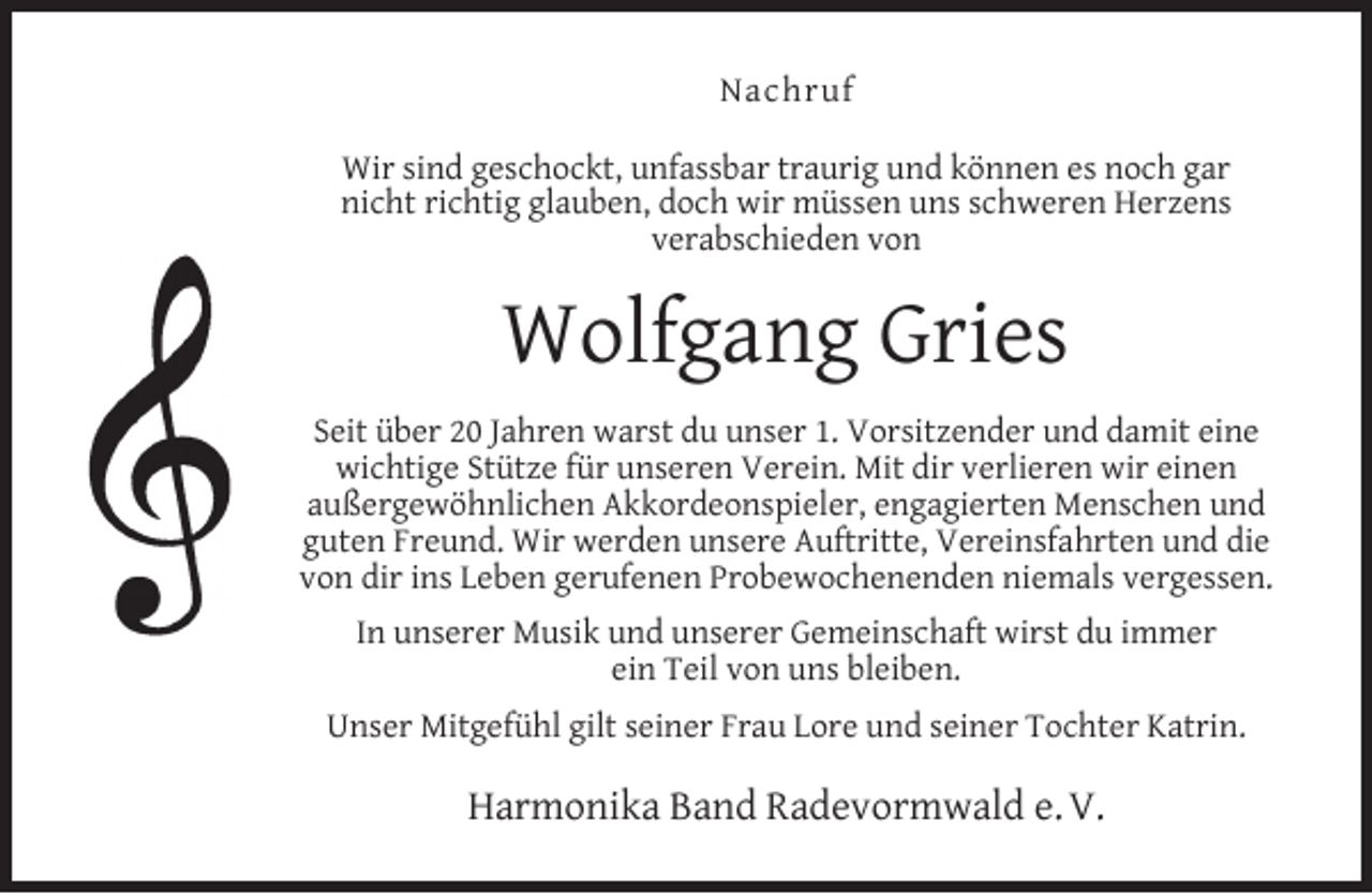 <p>Nachruf<br />Wir sind geschockt, unfassbar traurig und können es noch gar<br />nicht richtig glauben, doch wir müssen uns schweren Herzens<br />verabschieden von</p><p>Wolfgang Gries<br />Seit über 20 Jahren warst du unser 1. Vorsitzender und damit eine<br />wichtige Stütze für unseren Verein. Mit dir verlieren wir einen<br />außergewöhnlichen Akkordeonspieler, engagierten Menschen und<br />guten Freund. Wir werden unsere Auftritte, Vereinsfahrten und die<br />von dir ins Leben gerufenen Probewochenenden niemals vergessen.<br />In unserer Musik und unserer Gemeinschaft wirst du immer<br />ein Teil von uns bleiben.<br />Unser Mitgefühl gilt seiner Frau Lore und seiner Tochter Katrin.</p><p>Harmonika Band Radevormwald e. V.</p>