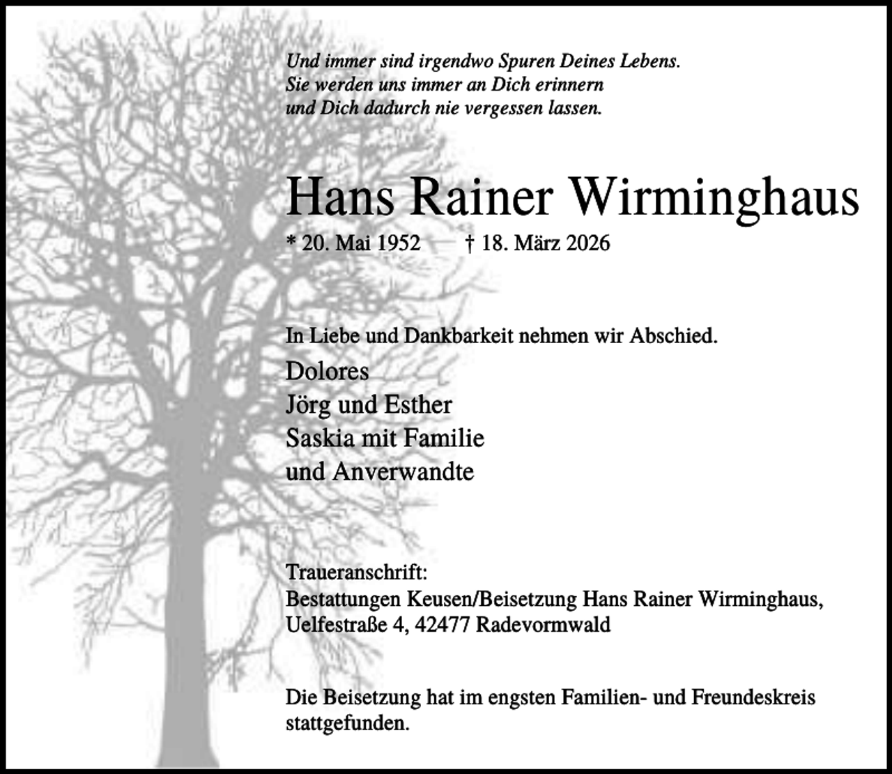 <p>Und immer sind irgendwo Spuren Deines Lebens.<br />Sie werden uns immer an Dich erinnern<br />und Dich dadurch nie vergessen lassen.</p><p>Hans Rainer Wirminghaus<br />* 20. Mai 1952</p><p>† 18. März 2026</p><p>In Liebe und Dankbarkeit nehmen wir Abschied.</p><p>Dolores<br />Jörg und Esther<br />Saskia mit Familie<br />und Anverwandte</p><p>Traueranschrift:<br />Bestattungen Keusen/Beisetzung Hans Rainer Wirminghaus,<br />Uelfestraße 4, 42477 Radevormwald<br />Die Beisetzung hat im engsten Familien- und Freundeskreis<br />stattgefunden.</p>