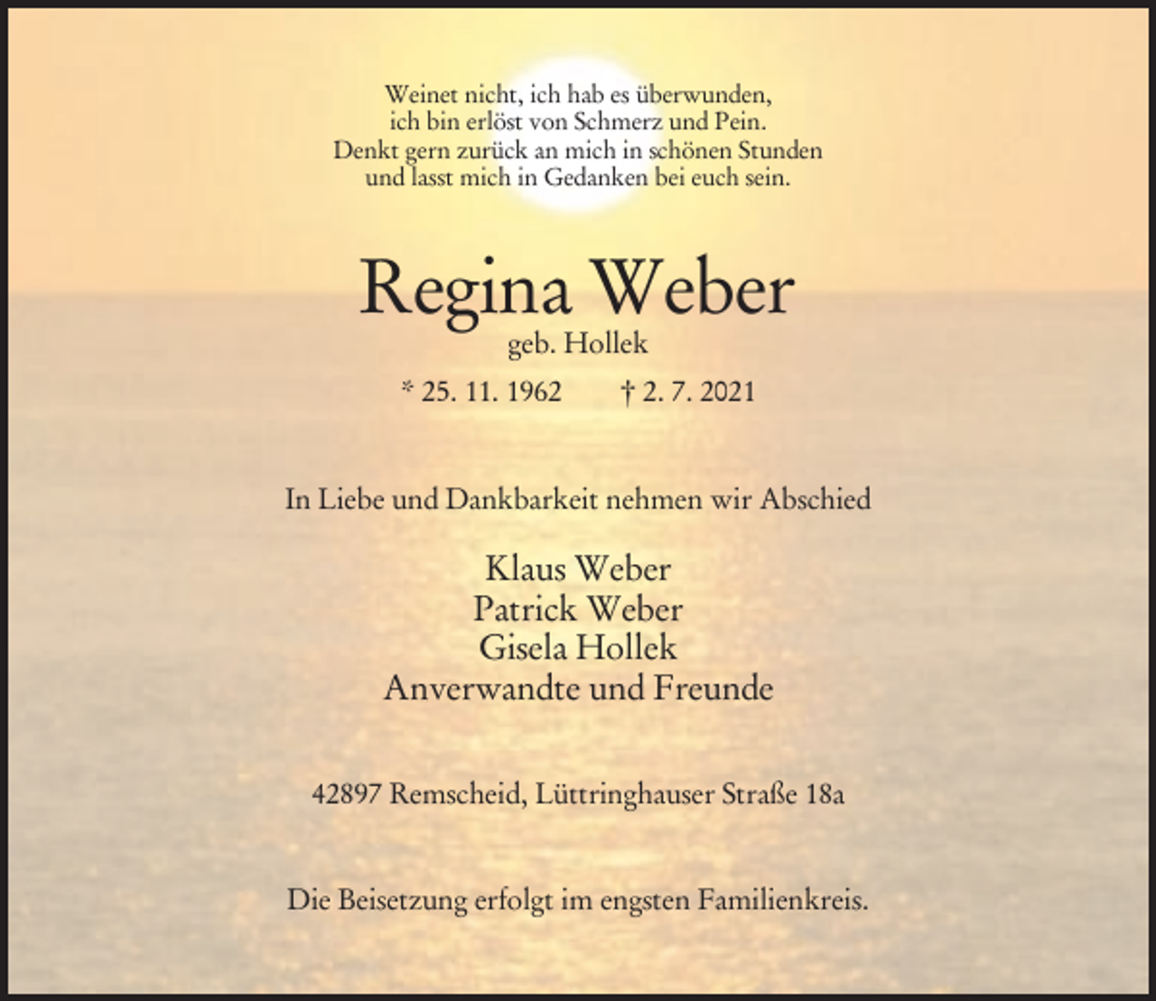 <p>Weinet nicht, ich hab es überwunden,<br />ich bin erlöst von Schmerz und Pein.<br />Denkt gern zurück an mich in schönen Stunden<br />und lasst mich in Gedanken bei euch sein.</p><p>Regina Weber<br />geb. Hollek</p><p>* 25. 11. 1962</p><p>† 2. 7. 2021</p><p>In Liebe und Dankbarkeit nehmen wir Abschied</p><p>Klaus Weber<br />Patrick Weber<br />Gisela Hollek<br />Anverwandte und Freunde<br />42897 Remscheid, Lüttringhauser Straße 18a</p><p>Die Beisetzung erfolgt im engsten Familienkreis.</p>