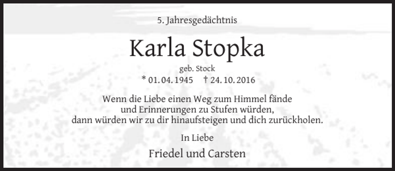 <p>5. Jahresgedächtnis</p><p>Karla Stopka<br />geb. Stock</p><p>* 01. 04. 1945</p><p>† 24. 10. 2016</p><p>Wenn die Liebe einen Weg zum Himmel fände<br />und Erinnerungen zu Stufen würden,<br />dann würden wir zu dir hinaufsteigen und dich zurückholen.<br />In Liebe</p><p>Friedel und Carsten</p>