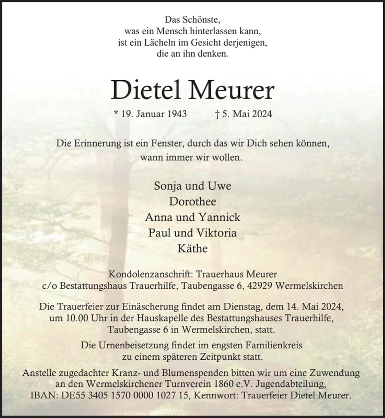 <p>Das Schönste,<br />was ein Mensch hinterlassen kann,<br />ist ein Lächeln im Gesicht derjenigen,<br />die an ihn denken.</p><p>Dietel Meurer<br />* 19. Januar 1943</p><p>† 5. Mai 2024</p><p>Die Erinnerung ist ein Fenster, durch das wir Dich sehen können,<br />wann immer wir wollen.</p><p>Sonja und Uwe<br />Dorothee<br />Anna und Yannick<br />Paul und Viktoria<br />Käthe<br />Kondolenzanschrift: Trauerhaus Meurer<br />c/o Bestattungshaus Trauerhilfe, Taubengasse 6, 42929 Wermelskirchen<br />Die Trauerfeier zur Einäscherung findet am Dienstag, dem 14. Mai 2024,<br />um 10.00 Uhr in der Hauskapelle des Bestattungshauses Trauerhilfe,<br />Taubengasse 6 in Wermelskirchen, statt.<br />Die Urnenbeisetzung findet im engsten Familienkreis<br />zu einem späteren Zeitpunkt statt.<br />Anstelle zugedachter Kranz- und Blumenspenden bitten wir um eine Zuwendung<br />an den Wermelskirchener Turnverein 1860 e.V. Jugendabteilung,<br />IBAN: DE55 3405 157000 1027 15, Kennwort: Trauerfeier Dietel Meurer.</p>