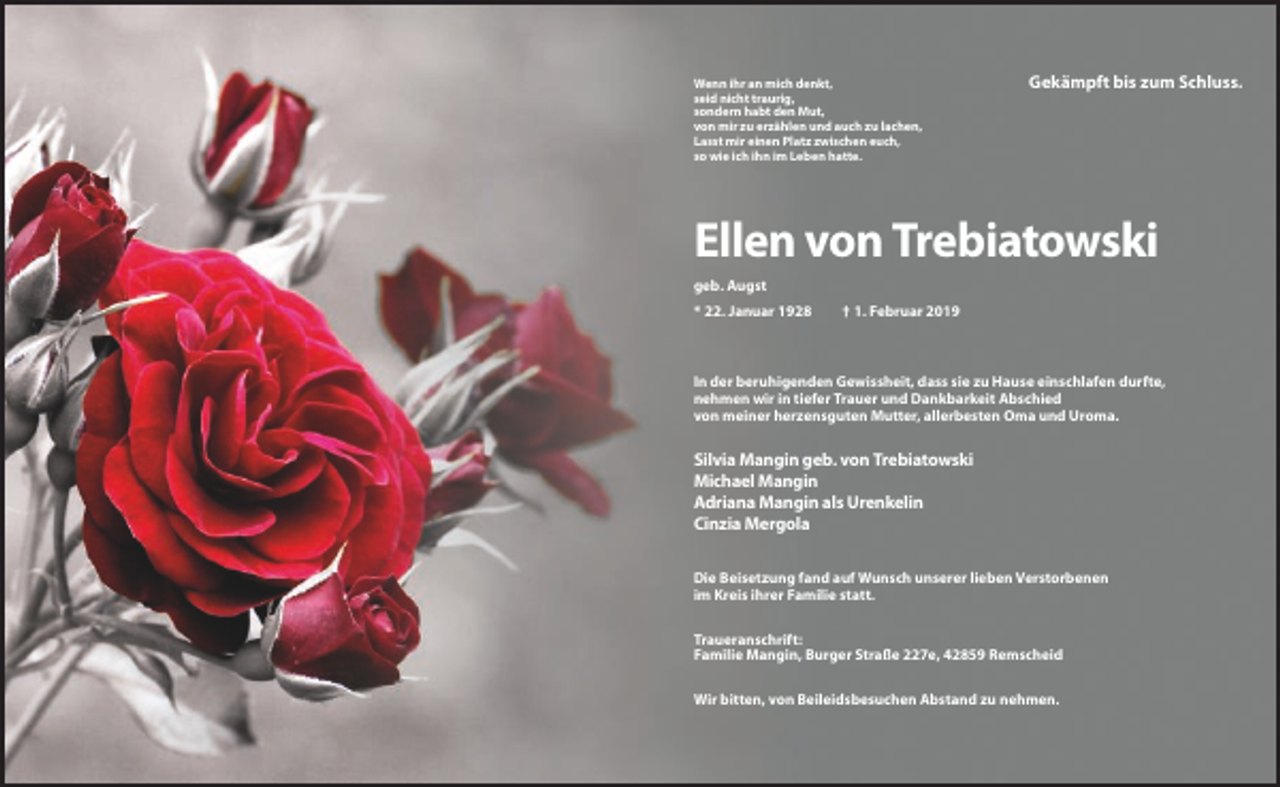 <p>Wenn ihr an mich denkt,<br />seid nicht traurig,<br />sondern habt den Mut,<br />von mir zu erzählen und auch zu lachen,<br />Lasst mir einen Platz zwischen euch,<br />so wie ich ihn im Leben hatte.</p><p>Gekämpft bis zum Schluss.</p><p>Ellen von Trebiatowski<br />geb. Augst<br />* 22. Januar 1928</p><p>† 1. Februar 2019</p><p>In der beruhigenden Gewissheit, dass sie zu Hause einschlafen durfte,<br />nehmen wir in tiefer Trauer und Dankbarkeit Abschied<br />von meiner herzensguten Mutter, allerbesten Oma und Uroma.</p><p>Silvia Mangin geb. von Trebiatowski<br />Michael Mangin<br />Adriana Mangin als Urenkelin<br />Cinzia Mergola<br />Die Beisetzung fand auf Wunsch unserer lieben Verstorbenen<br />im Kreis ihrer Familie statt.<br />Traueranschrift:<br />Familie Mangin, Burger Straße 227e, 42859 Remscheid<br />Wir bitten, von Beileidsbesuchen Abstand zu nehmen.</p>