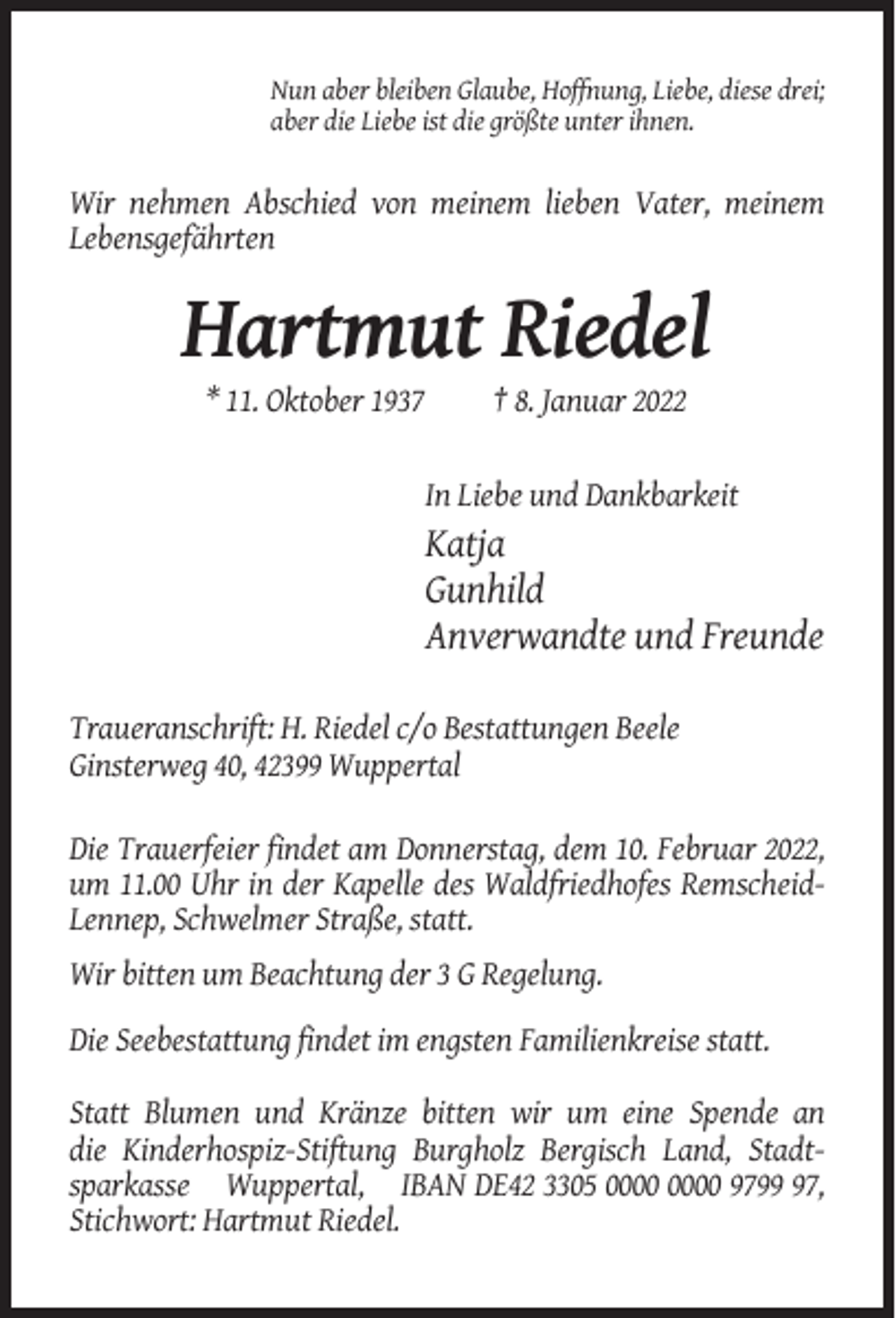 <p>Nun aber bleiben Glaube, Hoffnung, Liebe, diese drei;<br />aber die Liebe ist die größte unter ihnen.</p><p>Wir nehmen Abschied von meinem lieben Vater, meinem<br />Lebensgefährten</p><p>Hartmut Riedel<br />* 11. Oktober 1937</p><p>† 8. Januar 2022</p><p>In Liebe und Dankbarkeit</p><p>Katja<br />Gunhild<br />Anverwandte und Freunde<br />Traueranschrift: H. Riedel c/o Bestattungen Beele<br />Ginsterweg 40, 42399 Wuppertal<br />Die Trauerfeier findet am Donnerstag, dem 10. Februar 2022,<br />um 11.00 Uhr in der Kapelle des Waldfriedhofes RemscheidLennep, Schwelmer Straße, statt.<br />Wir bitten um Beachtung der 3 G Regelung.<br />Die Seebestattung findet im engsten Familienkreise statt.<br />Statt Blumen und Kränze bitten wir um eine Spende an<br />die Kinderhospiz-Stiftung Burgholz Bergisch Land, Stadtsparkasse Wuppertal, IBAN DE42 3305 9797,<br />Stichwort: Hartmut Riedel.</p>