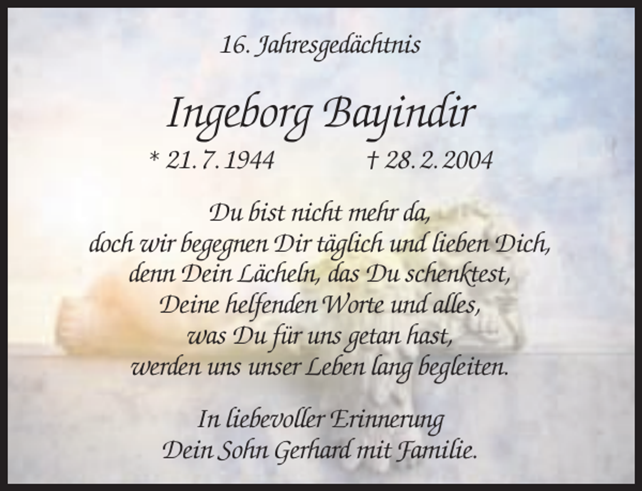 <p>16. Jahresgedächtnis</p><p>Ingeborg Bayindir</p><p>* 21. 7. 1944</p><p>† 28. 2. 2004</p><p>Du bist nicht mehr da,<br />doch wir begegnen Dir täglich und lieben Dich,<br />denn Dein Lächeln, das Du schenktest,<br />Deine helfenden Worte und alles,<br />was Du für uns getan hast,<br />werden uns unser Leben lang begleiten.<br />In liebevoller Erinnerung<br />Dein Sohn Gerhard mit Familie.</p>