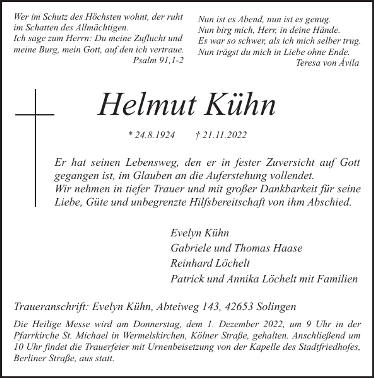 <p>Wer im Schutz des Höchsten wohnt, der ruht<br />im Schatten des Allmächtigen.<br />Ich sage zum Herrn: Du meine Zuflucht und<br />meine Burg, mein Gott, auf den ich vertraue.<br />Psalm 91,1-2</p><p>Nun ist es Abend, nun ist es genug.<br />Nun birg mich, Herr, in deine Hände.<br />Es war so schwer, als ich mich selber trug.<br />Nun trägst du mich in Liebe ohne Ende.<br />Teresa von Ávila</p><p>Helmut Kühn<br />* 24.8.1924</p><p>† 21.11.2022</p><p>Er hat seinen Lebensweg, den er in fester Zuversicht auf Gott<br />gegangen ist, im Glauben an die Auferstehung vollendet.<br />Wir nehmen in tiefer Trauer und mit großer Dankbarkeit für seine<br />Liebe, Güte und unbegrenzte Hilfsbereitschaft von ihm Abschied.<br />Evelyn Kühn<br />Gabriele und Thomas Haase<br />Reinhard Löchelt<br />Patrick und Annika Löchelt mit Familien<br />Traueranschrift: Evelyn Kühn, Abteiweg 143, 42653 Solingen<br />Die Heilige Messe wird am Donnerstag, dem 1. Dezember 2022, um 9 Uhr in der<br />Pfarrkirche St. Michael in Wermelskirchen, Kölner Straße, gehalten. Anschließend um<br />10 Uhr findet die Trauerfeier mit Urnenbeisetzung von der Kapelle des Stadtfriedhofes,<br />Berliner Straße, aus statt.</p>