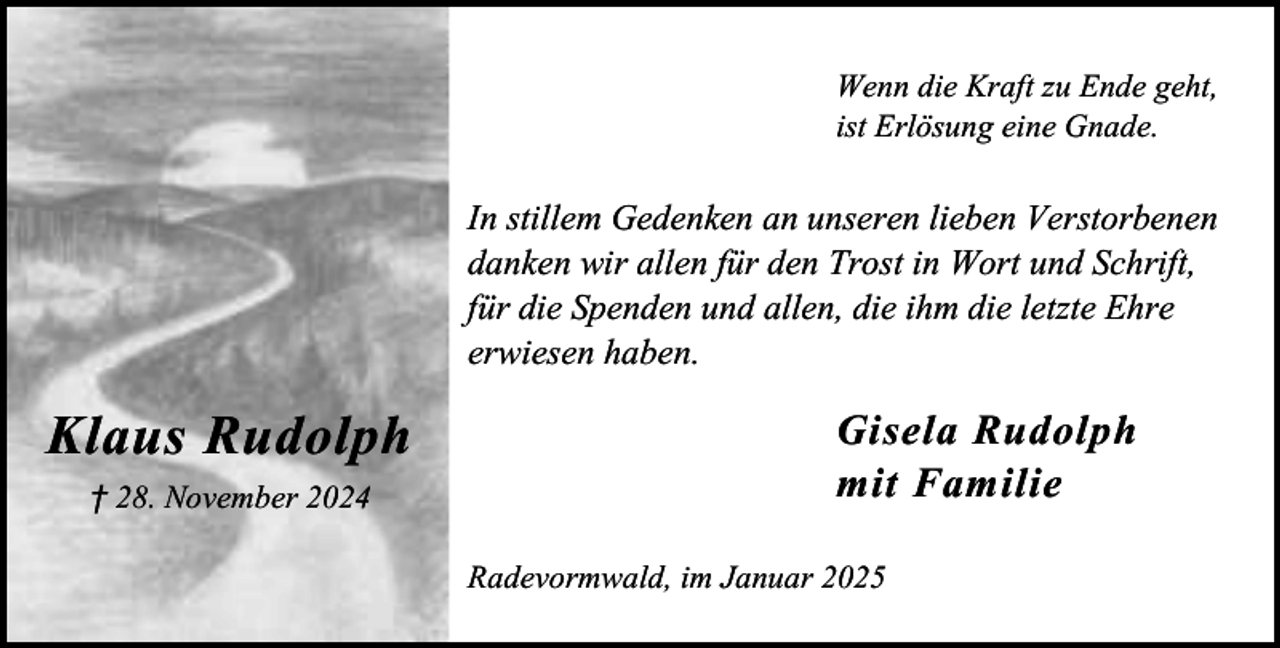 <p>Wenn die Kraft zu Ende geht,<br />ist Erlösung eine Gnade.</p><p>In stillem Gedenken an unseren lieben Verstorbenen<br />danken wir allen für den Trost in Wort und Schrift,<br />für die Spenden und allen, die ihm die letzte Ehre<br />erwiesen haben.</p><p>Klaus Rudolph<br />† 28. November 2024</p><p>Gisela Rudolph<br />mit Familie<br />Radevormwald, im Januar 2025</p>