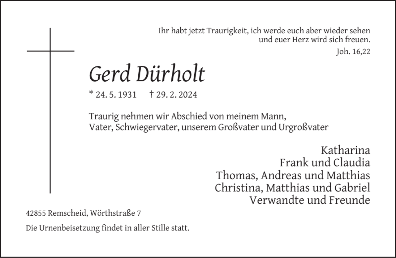 <p>Ihr habt jetzt Traurigkeit, ich werde euch aber wieder sehen<br />und euer Herz wird sich freuen.<br />Joh. 16,22</p><p>Gerd Dürholt<br />* 24. 5. 1931</p><p>† 29. 2. 2024</p><p>Traurig nehmen wir Abschied von meinem Mann,<br />Vater, Schwiegervater, unserem Großvater und Urgroßvater</p><p>42855 Remscheid, Wörthstraße 7<br />Die Urnenbeisetzung ﬁndet in aller Stille statt.</p><p>Katharina<br />Frank und Claudia<br />Thomas, Andreas und Matthias<br />Christina, Matthias und Gabriel<br />Verwandte und Freunde</p>