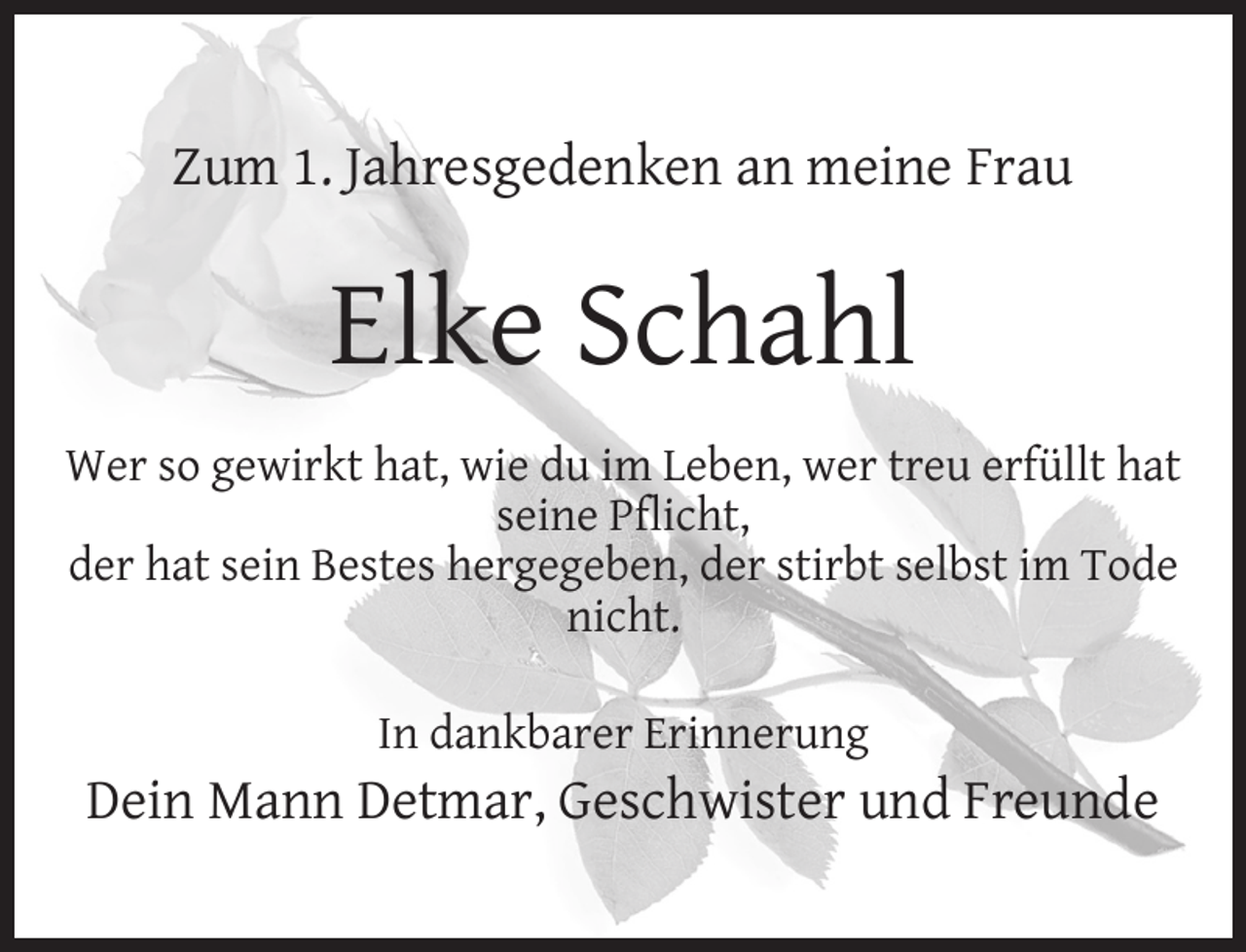 <p>Zum 1. Jahresgedenken an meine Frau</p><p>Elke Schahl<br />Wer so gewirkt hat, wie du im Leben, wer treu erfüllt hat<br />seine Pﬂicht,<br />der hat sein Bestes hergegeben, der stirbt selbst im Tode<br />nicht.<br />In dankbarer Erinnerung</p><p>Dein Mann Detmar, Geschwister und Freunde</p>