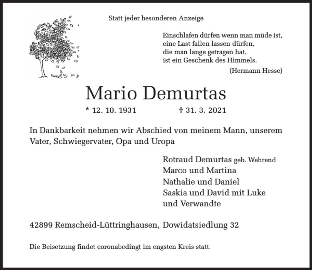 <p>Statt jeder besonderen Anzeige<br />Einschlafen dürfen wenn man müde ist,<br />eine Last fallen lassen dürfen,<br />die man lange getragen hat,<br />ist ein Geschenk des Himmels.<br />(Hermann Hesse)</p><p>Mario Demurtas</p><p>* 12. 10. 1931</p><p>† 31. 3. 2021</p><p>In Dankbarkeit nehmen wir Abschied von meinem Mann, unserem<br />Vater, Schwiegervater, Opa und Uropa<br />Rotraud Demurtas geb. Wehrend<br />Marco und Martina<br />Nathalie und Daniel<br />Saskia und David mit Luke<br />und Verwandte<br />42899 Remscheid-Lüttringhausen, Dowidatsiedlung 32<br />Die Beisetzung findet coronabedingt im engsten Kreis statt.</p>
