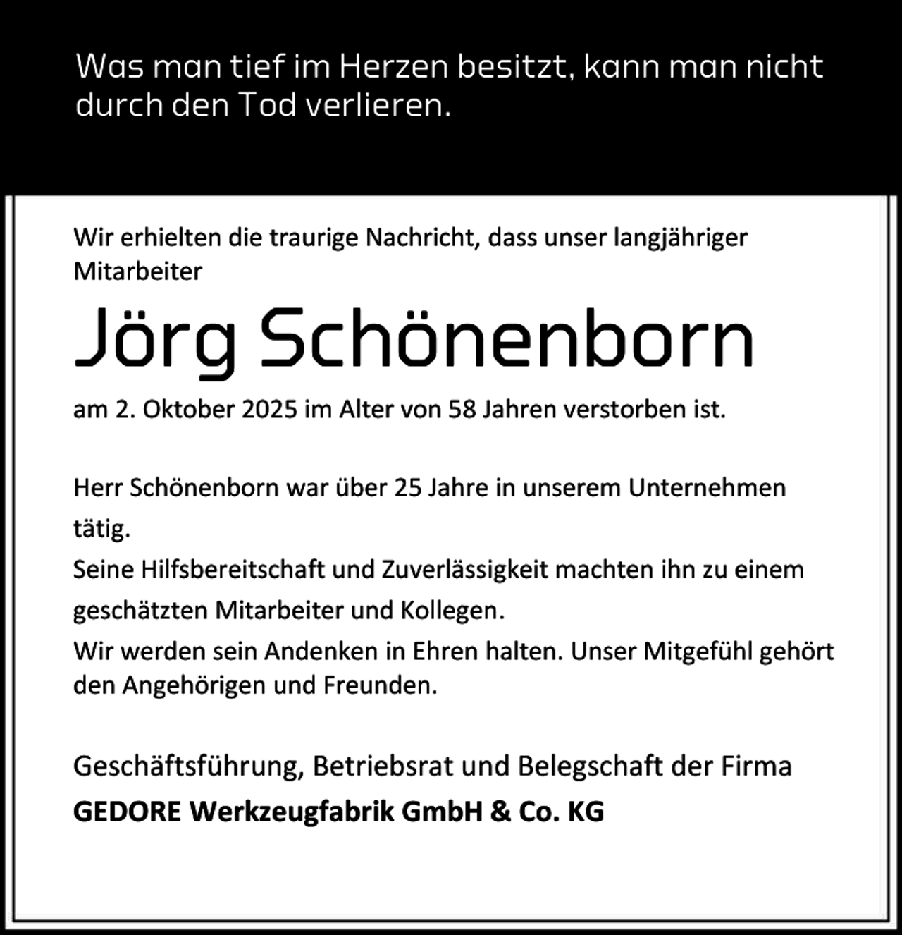 <p>Was man tief im Herzen besitzt, kann man nicht<br />durch den Tod verlieren.</p><p>Wir erhielten die traurige Nachricht, dass unser langjähriger<br />Mitarbeiter</p><p>Jörg Schönenborn<br />am 2. Oktober 2025 im Alter von 58 Jahren verstorben ist.</p><p>Herr Schönenborn war über 25 Jahre in unserem Unternehmen<br />tätig.<br />Seine Hilfsbereitschaft und Zuverlässigkeit machten ihn zu einem<br />geschätzten Mitarbeiter und Kollegen.<br />Wir werden sein Andenken in Ehren halten. Unser Mitgefühl gehört<br />den Angehörigen und Freunden.</p><p>Geschäftsführung, Betriebsrat und Belegschaft der Firma<br />GEDORE Werkzeugfabrik GmbH &amp; Co. KG</p>
