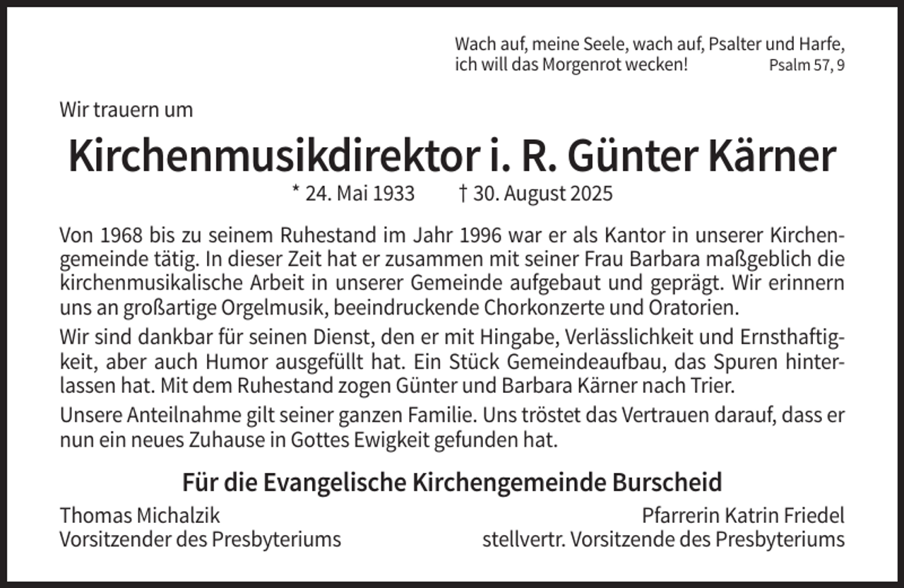 <p>Wach auf, meine Seele, wach auf, Psalter und Harfe,<br />ich will das Morgenrot wecken!<br />Psalm 57, 9</p><p>Wir trauern um</p><p>Kirchenmusikdirektor i. R. Günter Kärner<br />* 24. Mai 1933</p><p>† 30. August 2025</p><p>Von 1968 bis zu seinem Ruhestand im Jahr 1996 war er als Kantor in unserer Kirchengemeinde tätig. In dieser Zeit hat er zusammen mit seiner Frau Barbara maßgeblich die<br />kirchenmusikalische Arbeit in unserer Gemeinde aufgebaut und geprägt. Wir erinnern<br />uns an großartige Orgelmusik, beeindruckende Chorkonzerte und Oratorien.<br />Wir sind dankbar für seinen Dienst, den er mit Hingabe, Verlässlichkeit und Ernsthaftigkeit, aber auch Humor ausgefüllt hat. Ein Stück Gemeindeaufbau, das Spuren hinterlassen hat. Mit dem Ruhestand zogen Günter und Barbara Kärner nach Trier.<br />Unsere Anteilnahme gilt seiner ganzen Familie. Uns tröstet das Vertrauen darauf, dass er<br />nun ein neues Zuhause in Gottes Ewigkeit gefunden hat.</p><p>Für die Evangelische Kirchengemeinde Burscheid<br />Thomas Michalzik<br />Vorsitzender des Presbyteriums</p><p>Pfarrerin Katrin Friedel<br />stellvertr. Vorsitzende des Presbyteriums</p>