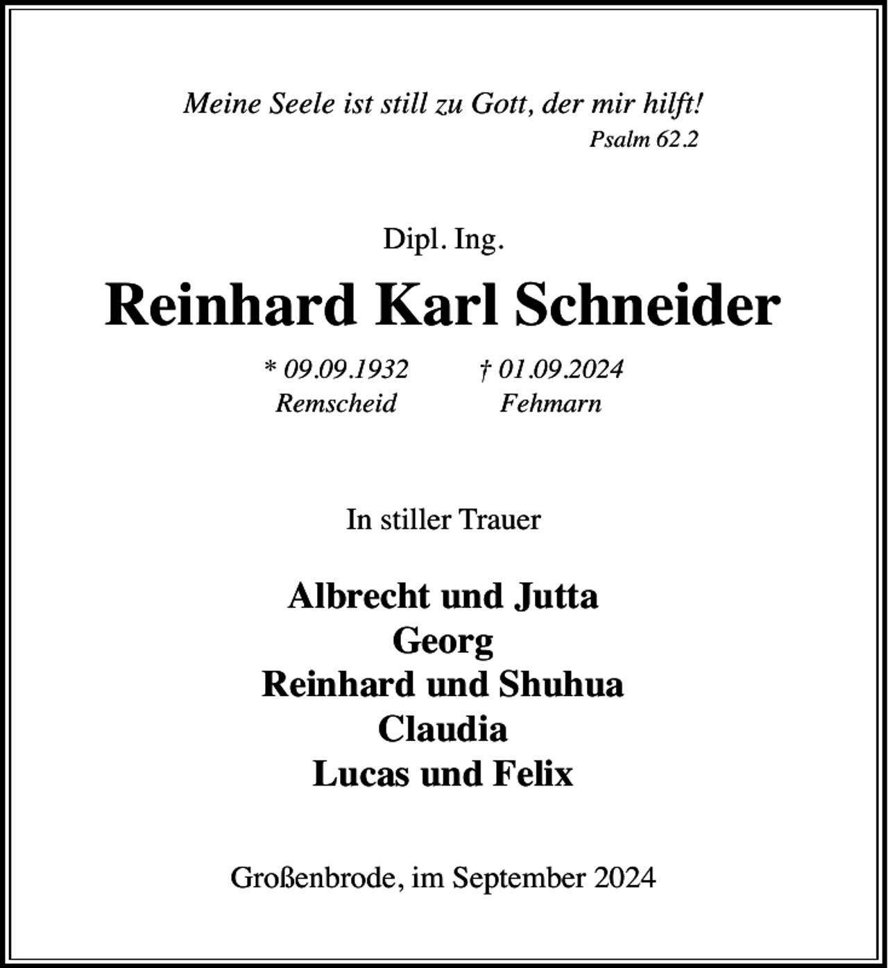 <p>Meine Seele ist still zu Gott, der mir hilft!<br />Psalm 62.2</p><p>Dipl. Ing.</p><p>Reinhard Karl Schneider<br />* 09.09.1932<br />Remscheid</p><p>† 01.09.2024<br />Fehmarn</p><p>In stiller Trauer</p><p>Albrecht und Jutta<br />Georg<br />Reinhard und Shuhua<br />Claudia<br />Lucas und Felix<br />Großenbrode, im September 2024</p>