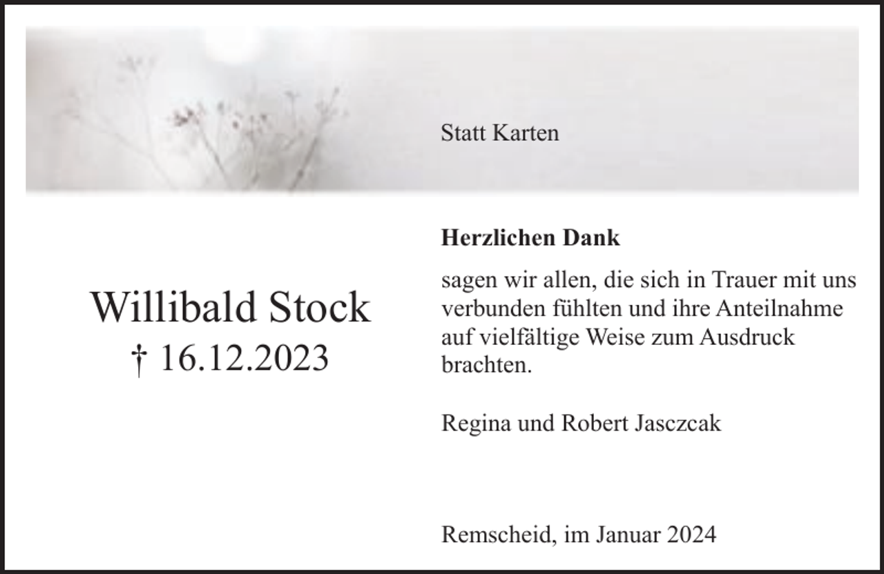 <p>Statt Karten</p><p>Herzlichen Dank</p><p>Willibald Stock<br />† 16.12.2023</p><p>sagen wir allen, die sich in Trauer mit uns<br />verbunden fühlten und ihre Anteilnahme<br />auf vielfältige Weise zum Ausdruck<br />brachten.<br />Regina und Robert Jasczcak</p><p>Remscheid, im Januar 2024</p>