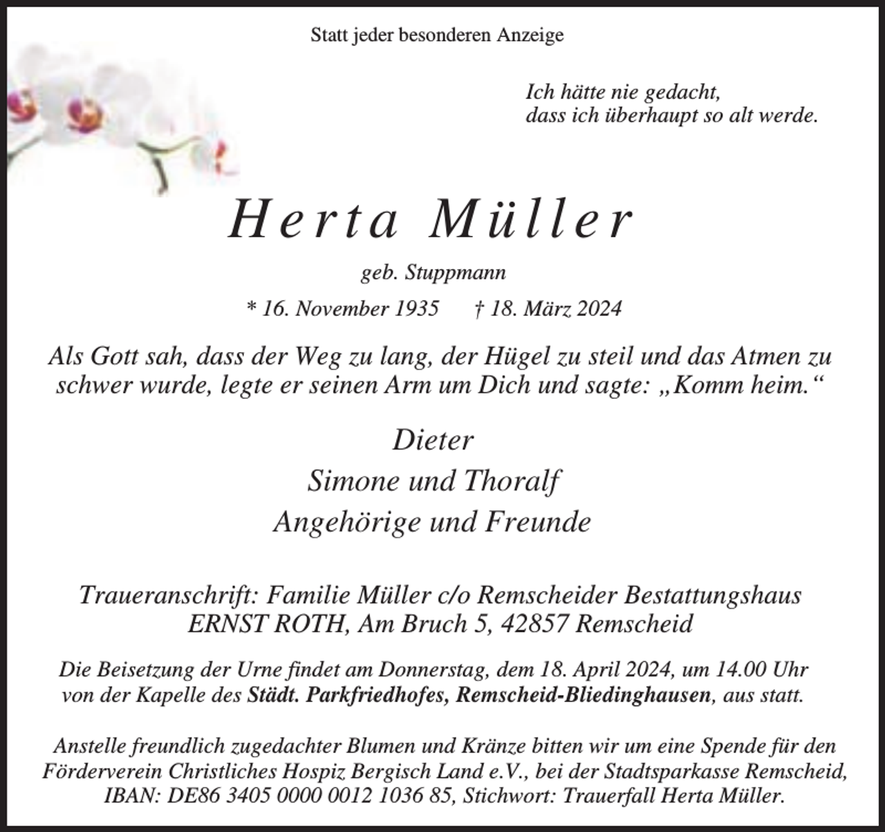 <p>Statt jeder besonderen Anzeige</p><p>Ich hätte nie gedacht,<br />dass ich überhaupt so alt werde.</p><p>Herta Müller<br />geb. Stuppmann<br />* 16. November 1935</p><p>† 18. März 2024</p><p>Als Gott sah, dass der Weg zu lang, der Hügel zu steil und das Atmen zu<br />schwer wurde, legte er seinen Arm um Dich und sagte: „Komm heim.“</p><p>Dieter<br />Simone und Thoralf<br />Angehörige und Freunde<br />Traueranschrift: Familie Müller c/o Remscheider Bestattungshaus<br />ERNST ROTH, Am Bruch 5, 42857 Remscheid<br />Die Beisetzung der Urne findet am Donnerstag, dem 18. April 2024, um 14.00 Uhr<br />von der Kapelle des Städt. Parkfriedhofes, Remscheid-Bliedinghausen, aus statt.<br />Anstelle freundlich zugedachter Blumen und Kränze bitten wir um eine Spende für den<br />Förderverein Christliches Hospiz Bergisch Land e.V., bei der Stadtsparkasse Remscheid,<br />IBAN: DE86 3405 0012 1036 85, Stichwort: Trauerfall Herta Müller.</p>